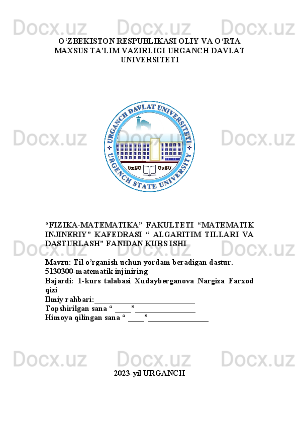 O‘ZBEKISTON RESPUBLIKASI OLIY VA O‘RTA
MAXSUS TA’LIM VAZIRLIGI URGANCH DAVLAT
UNIVERSITETI
“ FIZIKA-MATEMATIKA”   FAKULTETI   “MATEMATIK
INJINERIY”   KAFEDRASI   “   ALGARITIM   TILLARI   VA
DASTURLASH” FANIDAN KURS ISHI
Mavzu: Til o’rganish uchun yordam beradigan dastur.
5130300-matematik injiniring
Bajardi:   1-kurs   talabasi   Xudayberganova   Nargiza   Farxod
qizi
Ilmiy rahbari:_________________________
Topshirilgan sana “ ____”_______________
Himoya qilingan sana “ ____”_______________
2023-yil URGANCH 
