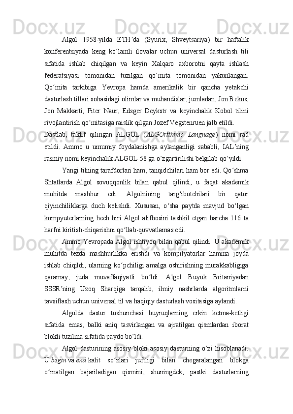 Algol   1958-yilda   ETH da   (Syurix,   Shveytsariya)   bir   haftalikʼ
konferentsiyada   keng   ko lamli   ilovalar   uchun   universal   dasturlash   tili	
ʻ
sifatida   ishlab   chiqilgan   va   keyin   Xalqaro   axborotni   qayta   ishlash
federatsiyasi   tomonidan   tuzilgan   qo mita   tomonidan   yakunlangan.	
ʻ
Qo mita   tarkibiga   Yevropa   hamda   amerikalik   bir   qancha   yetakchi	
ʻ
dasturlash tillari sohasidagi olimlar va muhandislar, jumladan, Jon Bekus,
Jon   Makkarti,   Piter   Naur,   Edsger   Deykstr   va   keyinchalik   Kobol   tilini
rivojlantirish qo mitasiga raislik qilgan Jozef Vegstenruen jalb etildi.	
ʻ
Dastlab,   taklif   qilingan   ALGOL   ( ALGOrithmic   Language )   nomi   rad
etildi.   Ammo   u   umumiy   foydalanishga   aylanganligi   sababli,   IAL ning	
ʼ
rasmiy nomi keyinchalik ALGOL 58 ga o zgartirilishi belgilab qo yildi.	
ʻ ʻ
Yangi tilning tarafdorlari ham, tanqidchilari ham bor edi. Qo shma	
ʻ
Shtatlarda   Algol   sovuqqonlik   bilan   qabul   qilindi,   u   faqat   akademik
muhitda   mashhur   edi.   Algolnining   targ ibotchilari   bir   qator	
ʻ
qiyinchiliklarga   duch   kelishdi.   Xususan,   o sha   paytda   mavjud   bo lgan	
ʻ ʻ
kompyuterlarning   hech   biri   Algol   alifbosini   tashkil   etgan   barcha   116   ta
harfni kiritish-chiqarishni qo llab-quvvatlamas edi.	
ʻ
Ammo Yevropada Algol ishtiyoq bilan qabul qilindi. U akademik
muhitda   tezda   mashhurlikka   erishdi   va   kompilyatorlar   hamma   joyda
ishlab  chiqildi, ularning ko pchiligi  amalga  oshirishning  murakkabligiga
ʻ
qaramay,   juda   muvaffaqiyatli   bo ldi.   Algol   Buyuk   Britaniyadan	
ʻ
SSSR ning   Uzoq   Sharqiga   tarqalib,   ilmiy   nashrlarda   algoritmlarni	
ʼ
tavsiflash uchun universal til va haqiqiy dasturlash vositasiga aylandi.
Algolda   dastur   tushunchasi   buyruqlarning   erkin   ketma-ketligi
sifatida   emas,   balki   aniq   tasvirlangan   va   ajratilgan   qismlardan   iborat
blokli tuzilma sifatida paydo bo ldi.	
ʻ
Algol   dasturining   asosiy   bloki   asosiy   dasturning   o zi   hisoblanadi.	
ʻ
U   begin   va   end   kalit   so zlari   juftligi   bilan   chegaralangan   blokga	
ʻ
o rnatilgan   bajariladigan   qismini,   shuningdek,   pastki   dasturlarning	
ʻ 