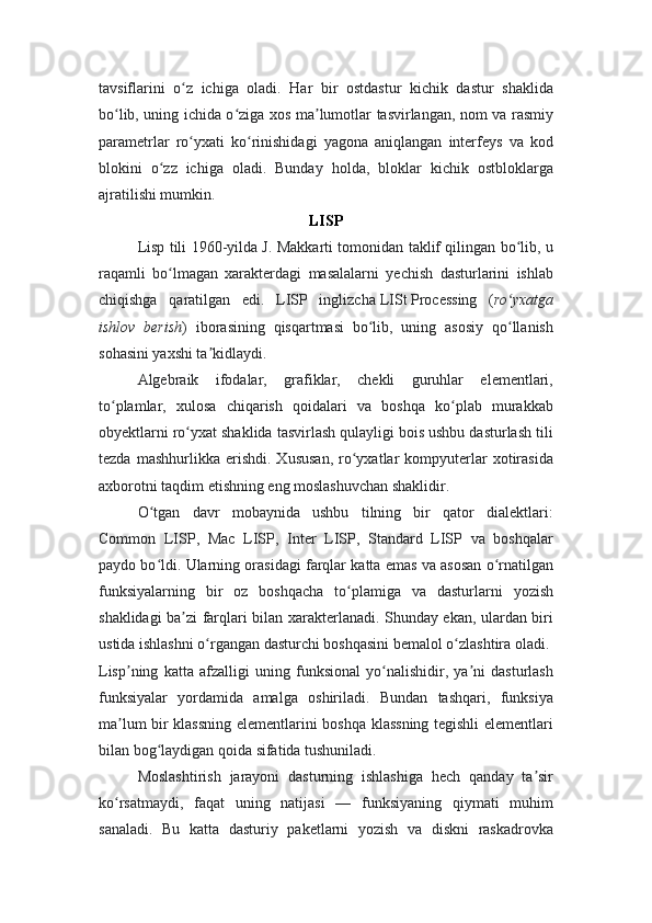 tavsiflarini   o z   ichiga   oladi.   Har   bir   ostdastur   kichik   dastur   shaklidaʻ
bo lib, uning ichida o ziga xos ma lumotlar tasvirlangan, nom va rasmiy	
ʻ ʻ ʼ
parametrlar   ro yxati   ko rinishidagi   yagona   aniqlangan   interfeys   va   kod	
ʻ ʻ
blokini   o zz   ichiga   oladi.   Bunday   holda,   bloklar   kichik   ostbloklarga	
ʻ
ajratilishi mumkin.
LISP
Lisp tili 1960-yilda J. Makkarti tomonidan taklif qilingan bo lib, u	
ʻ
raqamli   bo lmagan   xarakterdagi   masalalarni   yechish   dasturlarini   ishlab	
ʻ
chiqishga   qaratilgan   edi.   LISP   inglizcha   LISt   Processing   ( ro yxatga	
ʻ
ishlov   berish )   iborasining   qisqartmasi   bo lib,   uning   asosiy   qo llanish	
ʻ ʻ
sohasini yaxshi ta kidlaydi.	
ʼ
Algebraik   ifodalar,   grafiklar,   chekli   guruhlar   elementlari,
to plamlar,   xulosa   chiqarish   qoidalari   va   boshqa   ko plab   murakkab	
ʻ ʻ
obyektlarni ro yxat shaklida tasvirlash qulayligi bois ushbu dasturlash tili	
ʻ
tezda   mashhurlikka  erishdi.   Xususan,   ro yxatlar   kompyuterlar   xotirasida	
ʻ
axborotni taqdim etishning eng moslashuvchan shaklidir.
O tgan   davr   mobaynida   ushbu   tilning   bir   qator   dialektlari:	
ʻ
Common   LISP,   Mac   LISP,   Inter   LISP,   Standard   LISP   va   boshqalar
paydo bo ldi. Ularning orasidagi farqlar katta emas va asosan o rnatilgan
ʻ ʻ
funksiyalarning   bir   oz   boshqacha   to plamiga   va   dasturlarni   yozish	
ʻ
shaklidagi ba zi farqlari bilan xarakterlanadi. Shunday ekan, ulardan biri	
ʼ
ustida ishlashni o rgangan dasturchi boshqasini bemalol o zlashtira oladi.	
ʻ ʻ
Lisp ning   katta   afzalligi   uning   funksional   yo nalishidir,   ya ni   dasturlash	
ʼ ʻ ʼ
funksiyalar   yordamida   amalga   oshiriladi.   Bundan   tashqari,   funksiya
ma lum bir klassning elementlarini boshqa klassning tegishli elementlari
ʼ
bilan bog laydigan qoida sifatida tushuniladi.	
ʻ
Moslashtirish   jarayoni   dasturning   ishlashiga   hech   qanday   ta sir	
ʼ
ko rsatmaydi,   faqat   uning   natijasi   —   funksiyaning   qiymati   muhim	
ʻ
sanaladi.   Bu   katta   dasturiy   paketlarni   yozish   va   diskni   raskadrovka 