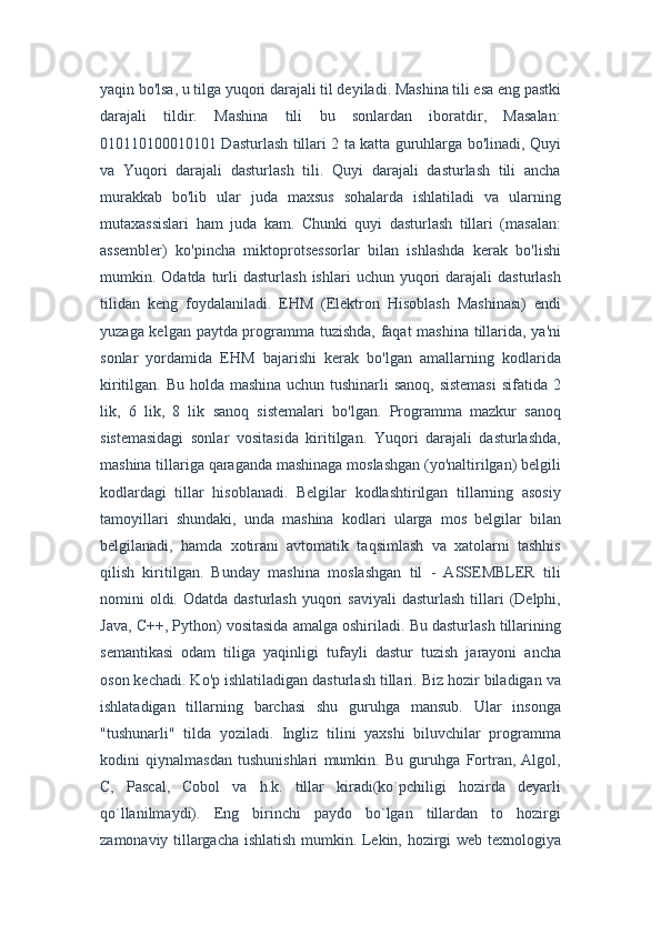 yaqin bo'lsa, u tilga yuqori darajali til deyiladi. Mashina tili esa eng pastki
darajali   tildir.   Mashina   tili   bu   sonlardan   iboratdir,   Masalan:
010110100010101 Dasturlash tillari 2 ta katta guruhlarga bo'linadi, Quyi
va   Yuqori   darajali   dasturlash   tili.   Quyi   darajali   dasturlash   tili   ancha
murakkab   bo'lib   ular   juda   maxsus   sohalarda   ishlatiladi   va   ularning
mutaxassislari   ham   juda   kam.   Chunki   quyi   dasturlash   tillari   (masalan:
assembler)   ko'pincha   miktoprotsessorlar   bilan   ishlashda   kerak   bo'lishi
mumkin.  Odatda  turli  dasturlash   ishlari   uchun  yuqori   darajali  dasturlash
tilidan   keng   foydalaniladi.   EHM   (Elektron   Hisoblash   Mashinasi)   endi
yuzaga kelgan paytda programma tuzishda, faqat mashina tillarida, ya'ni
sonlar   yordamida   EHM   bajarishi   kerak   bo'lgan   amallarning   kodlarida
kiritilgan. Bu holda mashina uchun tushinarli  sanoq,  sistemasi  sifatida 2
lik,   6   lik,   8   lik   sanoq   sistemalari   bo'lgan.   Programma   mazkur   sanoq
sistemasidagi   sonlar   vositasida   kiritilgan.   Yuqori   darajali   dasturlashda,
mashina tillariga qaraganda mashinaga moslashgan (yo'naltirilgan) belgili
kodlardagi   tillar   hisoblanadi.   Belgilar   kodlashtirilgan   tillarning   asosiy
tamoyillari   shundaki,   unda   mashina   kodlari   ularga   mos   belgilar   bilan
belgilanadi,   hamda   xotirani   avtomatik   taqsimlash   va   xatolarni   tashhis
qilish   kiritilgan.   Bunday   mashina   moslashgan   til   -   ASSEMBLER   tili
nomini  oldi. Odatda  dasturlash  yuqori  saviyali   dasturlash  tillari   (Delphi,
Java, C++, Python) vositasida amalga oshiriladi. Bu dasturlash tillarining
semantikasi   odam   tiliga   yaqinligi   tufayli   dastur   tuzish   jarayoni   ancha
oson kechadi. Ko'p ishlatiladigan dasturlash tillari. Biz hozir biladigan va
ishlatadigan   tillarning   barchasi   shu   guruhga   mansub.   Ular   insonga
"tushunarli"   tilda   yoziladi.   Ingliz   tilini   yaxshi   biluvchilar   programma
kodini   qiynalmasdan   tushunishlari   mumkin.   Bu   guruhga   Fortran,   Algol,
C,   Pascal,   Cobol   va   h.k.   tillar   kiradi(ko`pchiligi   hozirda   deyarli
qo`llanilmaydi).   Eng   birinchi   paydo   bo`lgan   tillardan   to   hozirgi
zamonaviy tillargacha ishlatish mumkin. Lekin, hozirgi web texnologiya 