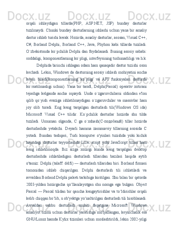 orqali   ishlaydigan   tillarda(PHP,   ASP.NET,   JSP)   bunday   dasturlar
tuzilmaydi. Chunki  bunday dasturlarning ishlashi  uchun yana bir amaliy
dastur ishlab turishi kerak. Hozirda, amaliy dasturlar, asosan, Visual C++,
C#,   Borland   Delphi,   Borland   C++,   Java,   Phyhon   kabi   tillarda   tuziladi.
O`zbekistonda ko`pchilik Delphi dan foydalanadi. Buning asosiy sababi:
soddaligi, komponentlarning ko`pligi, interfeysining tushunarliligi va h.k.
Delphida birinchi ishlagan odam ham qanaqadir dastur tuzishi oson
kechadi. Lekin, Windows da dasturning asosiy  ishlash mohiyatini  ancha
keyin   biladi(komponentlarning   ko`pligi   va   API   funksiyalari   dasturda
ko`rsatilmasligi  uchun). Yana  bir  tarafi, Delphi(Pascal)  operativ xotirani
tejashga   kelganda   ancha   oqsaydi.   Unda   o`zgaruvchilarni   oldindan   e'lon
qilib   qo`yish   evaziga   ishlatilmaydigan   o`zgaruvchilar   va   massivlar   ham
joy   olib   turadi.   Eng   keng   tarqalgan   dasturlash   tili(Windows   OS   ida)
Microsoft   Visual   C++   tilidir.   Ko`pchilik   dasturlar   hozirda   shu   tilda
tuziladi.   Umuman   olganda,   C   ga   o`xshash(C-подобный)   tillar   hozirda
dasturlashda   yetakchi.   Deyarli   hamma   zamonaviy   tillarning   asosida   C
yotadi.   Bundan   tashqari,   Turli   komputer   o'yinlari   tuzishda   yoki   kichik
hajmdagi   dasturlar   tayyorlashda   LUA   script   yoki   JavaScript   tillari   ham
keng   ishlatilmoqda.   Biz   sizga   xozirgi   kunda   keng   tarqalgan   desktop
dasturlashda   ishlatiladigan   dasturlash   tillaridan   bazilari   haqida   aytib
o'tamiz: Delphi (talaff. délfi) — dasturlash tillaridan biri. Borland firmasi
tomonidan   ishlab   chiqarilgan.   Delphi   dasturlash   tili   ishlatiladi   va
avvaldan Borland Delphi paketi tarkibiga kiritilgan. Shu bilan bir qatorda
2003-yildan   hozirgacha   qo llanilayotgan   shu   nomga   ega   bulgan.   Objectʻ
Pascal  — Pascal tilidan bir qancha kengaytirishlar va to ldirishlar orqali	
ʻ
kelib chiqqan bo lib, u ob'yektga yo naltirilgan dasturlash tili hisoblanadi.	
ʻ ʻ
Avvaldan   ushbu   dasturlash   muhiti   faqatgina   Microsoft   Windows
amaliyot tizimi uchun dasturlar yaratishga mo'ljallangan, keyinchalik esa
GNU/Linux hamda Kylix tizimlari uchun moslashtirildi, lekin 2002-yilgi 