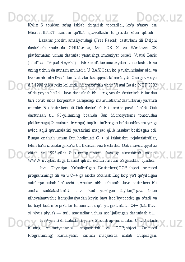 Kylix   3   sonidan   so'ng   ishlab   chiqarish   to'xtatildi,   ko'p   o'tmay   esa
Microsoft.NET   tizimini   qo'llab   quvvatlashi   to'g'risida   e'lon   qilindi.  
Lazarus   proekti   amaliyotidagi   (Free   Pascal)   dasturlash   tili   Delphi
dasturlash   muhitida   GNU/Linux,   Mac   OS   X   va   Windows   CE
platformalari   uchun   dasturlar   yaratishga   imkoniyat   beradi.   Visual   Basic
(talaffuzi: "Vijual Beysik")  – Microsoft korporatsiydan dasturlash tili  va
uning uchun dasturlash muhitdir. U BASICdan ko`p tushunchalar oldi va
tez rasmli interfeys bilan dasturlar taraqqiyot ta`minlaydi. Oxirgi versiya
6.0 1998 yilda reliz kelishdi. Microsoftdan voris Visual Basic .NET 2002
yilda  paydo  bo`ldi.  Java  dasturlash   tili   -  eng  yaxshi   dasturlash   tillaridan
biri  bo'lib  unda  korporativ  darajadagi   mahsulotlarni(dasturlarni)   yaratish
mumkin.Bu   dasturlash   tili   Oak   dasturlash   tili   asosida   paydo   bo'ldi.   Oak
dasturlash   tili   90-yillarning   boshida   Sun   Microsystems   tomonidan
platformaga(Operatsion tizimga) bog'liq bo'lmagan holda ishlovchi yangi
avlod   aqlli   qurilmalarini   yaratishni   maqsad   qilib   harakat   boshlagan   edi.
Bunga   erishish   uchun   Sun   hodimlari   C++   ni   ishlatishni   rejalashtirdilar,
lekin ba'zi sabablarga ko'ra bu fikridan voz kechishdi.Oak muvofaqiyatsiz
chiqdi   va   1995-yilda   Sun   uning   nomini   Java   ga   almashtirdi,   va   uni
WWW  rivojlanishiga  hizmat   qilishi   uchun ma'lum   o'zgarishlar   qilishdi.  
Java   Obyektga   Yo'naltirilgan   Dasturlash(OOP-object   oriented
programming) tili va u C++ ga ancha o'xshash.Eng ko'p yo'l qo'yildigan
xatolarga   sabab   bo'luvchi   qismalari   olib   tashlanib,   Java   dasturlash   tili
ancha   soddalashtirildi.   Java   kod   yozilgan   fayllar(*.java   bilan
nihoyalanuvchi)   kompilatsiyadan   keyin   bayt   kod(bytecode)   ga   o'tadi   va
bu bayt   kod interpretator   tomonidan o'qib  yurgizdiriladi. C++  (talaffuzi:
si   plyus   plyus)   —   turli   maqsadlar   uchun   mo ljallangan   dasturlash   tili.  ʻ
1979-yili   Bell   Labsda   Biyarne   Stroustrup   tomonidan   C   dasturlash
tilining   imkoniyatlarini   kengaytirish   va   OOP(object   Oriented
Programming)   xususiyatini   kiritish   maqsadida   ishlab   chiqarilgan. 