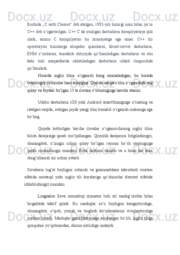 Boshida „C with Classes" deb atalgan, 1983-yili hozirgi nom bilan ya niʼ
C++ deb o zgartirilgan. C++ C da yozilgan dasturlarni kompilyatsiya qila	
ʻ
oladi,   ammo   C   kompilyatori   bu   xususiyatga   ega   emas.   C++   tili
operatsiyon   tizimlarga   aloqador   qisimlarni,   klient-server   dasturlarni,
EHM   o yinlarini,   kundalik   ehtiyojda   qo llaniladigan   dasturlarni   va   shu	
ʻ ʻ
kabi   turli   maqsadlarda   ishlatiladigan   dasturlarni   ishlab   chiqarishda
qo llaniladi.	
ʻ  
H ozirda   ingliz   tilini   o‘rganish   keng   ommalashgan,   bu   borada
texnologik yechimlar ham talaygina. Quyida xalqaro tilni o‘rganishda eng
qulay va foydali bo‘lgan 15 ta ilovani e’tiboringizga havola etamiz.
Ushbu  dasturlarni  iOS yoki   Android  smartfoningizga  o‘rnating  va
istalgan vaqtda, istalgan joyda yangi tilni bemalol o‘rganish imkoniga ega
bo‘ling.
Quyida   keltirilgan   barcha   ilovalar   o‘rganuvchining   ingliz   tilini
bilish   darajasiga   qarab   mo‘ljallangan.   Qiyinlik   darajasini   belgilashingiz,
shuningdek,   o‘zingiz   uchun   qulay   bo‘lgan   rejimni   bo‘sh   vaqtingizga
qarab   moslashingiz   mumkin.   Bitta   dasturni   tanlash   va   u   bilan   har   kuni
shug‘ullanish siz uchun yetarli.
Ilovalarni   lug‘at   boyligini   oshirish   va   grammatikani   takrorlash   vositasi
sifatida   mustaqil   yoki   ingliz   tili   kurslariga   qo‘shimcha   element   sifatida
ishlatilishingiz mumkin.
Lingualeo   Ilova   ommabop   xizmatni   turli   xil   mashg‘ulotlar   bilan
birgalikda   taklif   qiladi.   Bu   mashqlar   so‘z   boyligini   kengaytirishga,
shuningdek,   o‘qish,   yozish   va   tinglash   ko‘nikmalarini   rivojlantirishga
yordam beradi. Mashqlar  gamifikatsiyaga asoslangan bo‘lib, ingliz tiliga
qiziqishni yo‘qotmasdan, doimo intilishga undaydi. 