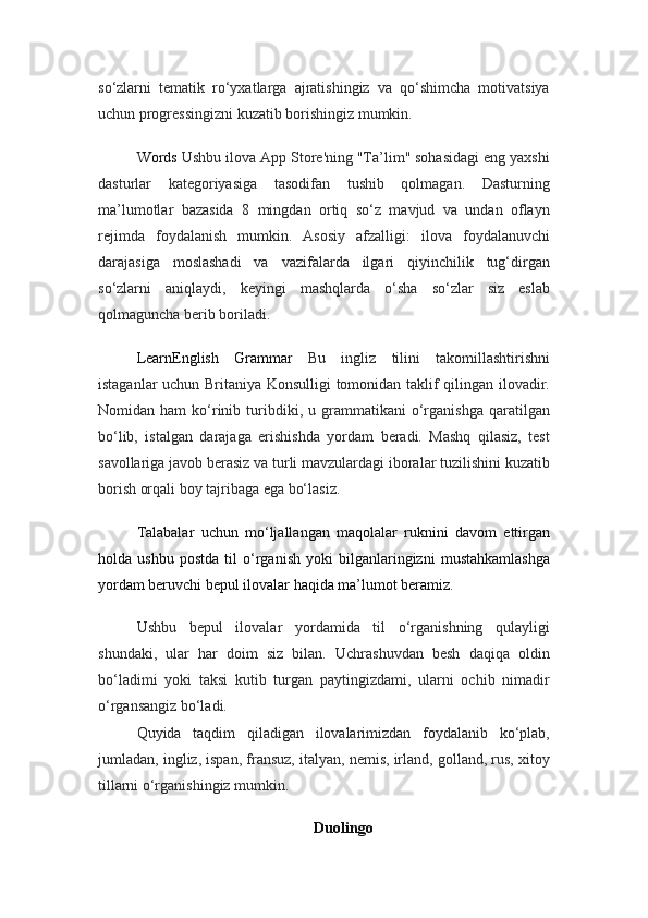 so‘zlarni   tematik   ro‘yxatlarga   ajratishingiz   va   qo‘shimcha   motivatsiya
uchun progressingizni kuzatib borishingiz mumkin.
Words   Ushbu ilova App Store'ning "Ta’lim" sohasidagi eng yaxshi
dasturlar   kategoriyasiga   tasodifan   tushib   qolmagan.   Dasturning
ma’lumotlar   bazasida   8   mingdan   ortiq   so‘z   mavjud   va   undan   oflayn
rejimda   foydalanish   mumkin.   Asosiy   afzalligi:   ilova   foydalanuvchi
darajasiga   moslashadi   va   vazifalarda   ilgari   qiyinchilik   tug‘dirgan
so‘zlarni   aniqlaydi,   keyingi   mashqlarda   o‘sha   so‘zlar   siz   eslab
qolmaguncha berib boriladi.
LearnEnglish   Grammar   Bu   ingliz   tilini   takomillashtirishni
istaganlar uchun Britaniya Konsulligi  tomonidan taklif qilingan ilovadir.
Nomidan  ham   ko‘rinib  turibdiki,  u   grammatikani   o‘rganishga   qaratilgan
bo‘lib,   istalgan   darajaga   erishishda   yordam   beradi.   Mashq   qilasiz,   test
savollariga javob berasiz va turli mavzulardagi iboralar tuzilishini kuzatib
borish orqali boy tajribaga ega bo‘lasiz.
Talabalar   uchun   mo‘ljallangan   maqolalar   ruknini   davom   ettirgan
holda   ushbu   postda   til   o‘rganish   yoki   bilganlaringizni   mustahkamlashga
yordam beruvchi bepul ilovalar haqida ma’lumot beramiz.
Ushbu   bepul   ilovalar   yordamida   til   o‘rganishning   qulayligi
shundaki,   ular   har   doim   siz   bilan.   Uchrashuvdan   besh   daqiqa   oldin
bo‘ladimi   yoki   taksi   kutib   turgan   paytingizdami,   ularni   ochib   nimadir
o‘rgansangiz bo‘ladi.
Quyida   taqdim   qiladigan   ilovalarimizdan   foydalanib   ko‘plab,
jumladan, ingliz, ispan, fransuz, italyan, nemis, irland, golland, rus, xitoy
tillarni o‘rganishingiz mumkin.
Duolingo 