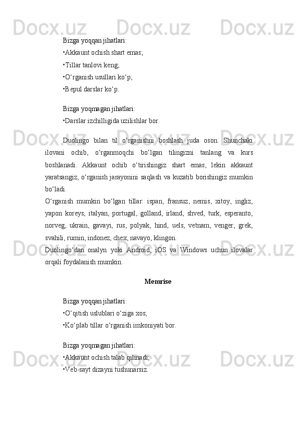 Bizga yoqqan jihatlari:
•Akkaunt ochish shart emas;
•Tillar tanlovi keng;
•O‘rganish usullari ko‘p;
•Bepul darslar ko‘p.
Bizga yoqmagan jihatlari:
•Darslar izchilligida uzilishlar bor.
Duolingo   bilan   til   o‘rganishni   boshlash   juda   oson.   Shunchaki
ilovani   ochib,   o‘rganmoqchi   bo‘lgan   tilingizni   tanlang   va   kurs
boshlanadi.   Akkaunt   ochib   o‘tirishingiz   shart   emas,   lekin   akkaunt
yaratsangiz, o‘rganish jarayonini saqlash va kuzatib borishingiz mumkin
bo‘ladi.
O‘rganish   mumkin   bo‘lgan   tillar:   ispan,   fransuz,   nemis,   xitoy,   ingliz,
yapon   koreys,   italyan,   portugal,   golland,   irland,   shved,   turk,   esperanto,
norveg,   ukrain,   gavayi,   rus,   polyak,   hind,   uels,   vetnam,   venger,   grek,
svahili, rumin, indonez, chex, navayo, klingon.
Duolingo‘dan   onalyn   yoki   Android,   iOS   va   Windows   uchun   ilovalar
orqali foydalanish mumkin.
Memrise
Bizga yoqqan jihatlari:
•O‘qitish uslublari o‘ziga xos;
•Ko‘plab tillar o‘rganish imkoniyati bor.
Bizga yoqmagan jihatlari:
•Akkaunt ochish talab qilinadi;
•Veb-sayt dizayni tushunarsiz. 