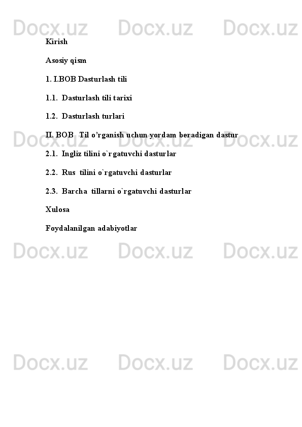 Kirish
Asosiy qism
1. I.BOB Dasturlash tili
1.1.    Dasturlash tili tarixi
1.2.  Dasturlash turlari 
II. BOB   Til o’rganish uchun yordam beradigan dastur
2.1.  Ingliz tilini o`rgatuvchi dasturlar 
2.2.  Rus  tilini o`rgatuvchi dasturlar 
2.3.  Barcha  tillarni o`rgatuvchi dasturlar 
Xulosa
Foydalanilgan adabiyotlar 