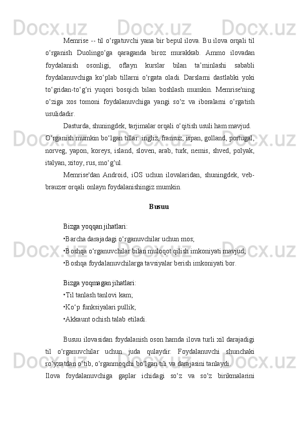 Memrise -- til o‘rgatuvchi yana bir bepul ilova. Bu ilova orqali til
o‘rganish   Duolingo‘ga   qaraganda   biroz   murakkab.   Ammo   ilovadan
foydalanish   osonligi,   oflayn   kurslar   bilan   ta’minlashi   sababli
foydalanuvchiga   ko‘plab   tillarni   o‘rgata   oladi.   Darslarni   dastlabki   yoki
to‘gridan-to‘g‘ri   yuqori   bosqich   bilan   boshlash   mumkin.   Memrise'ning
o‘ziga   xos   tomoni   foydalanuvchiga   yangi   so‘z   va   iboralarni   o‘rgatish
usulidadir.
Dasturda, shuningdek, tarjimalar orqali o‘qitish usuli ham mavjud.
O‘rganish mumkin bo‘lgan tillar: ingliz, fransuz, ispan, golland, portugal,
norveg,   yapon,   koreys,   island,   sloven,   arab,   turk,   nemis,   shved,   polyak,
italyan, xitoy, rus, mo‘g‘ul.
Memrise'dan   Android,   iOS   uchun   ilovalaridan,   shuningdek,   veb-
brauzer orqali onlayn foydalanishingiz mumkin.
Busuu
Bizga yoqqan jihatlari:
•Barcha darajadagi o‘rganuvchilar uchun mos;
•Boshqa o‘rganuvchilar bilan muloqot qilish imkoniyati mavjud;
•Boshqa foydalanuvchilarga tavsiyalar berish imkoniyati bor.
Bizga yoqmagan jihatlari:
•Til tanlash tanlovi kam;
•Ko‘p funksiyalari pullik;
•Akkaunt ochish talab etiladi.
Busuu ilovasidan foydalanish oson hamda ilova turli xil darajadigi
til   o‘rganuvchilar   uchun   juda   qulaydir.   Foydalanuvchi   shunchaki
ro‘yxatdan o‘tib, o‘rganmoqchi bo‘lgan tili va darajasini tanlaydi.
Ilova   foydalanuvchiga   gaplar   ichidagi   so‘z   va   so‘z   birikmalarini 