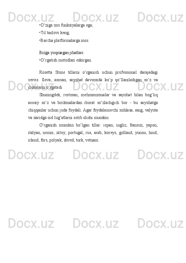 •O‘ziga xos funksiyalarga ega;
•Til tanlovi keng;
•Barcha platformalarga mos.
Bizga yoqmagan jihatlari:
•O‘rgatish metodlari eskirgan.
Rosetta   Stone   tillarni   o‘rganish   uchun   professional   darajadagi
servis.   Ilova,   asosan,   sayohat   davomida   ko‘p   qo‘llaniladigan   so‘z   va
iboralarni o‘rgatadi.
Shuningdek,   restoran,   mehmonxonalar   va   sayohat   bilan   bog‘liq
asosiy   so‘z   va   birikmalardan   iborat   so‘zlachgich   bor   -   bu   sayohatga
chiqqanlar uchun juda foydali. Agar foydalanuvchi xohlasa, rang, valyuta
va xaridga oid lug‘atlarni sotib olishi mumkin.
O‘rganish   mumkin   bo‘lgan   tillar:   ispan,   ingliz,   fransuz,   yapon,
italyan,   nemis,   xitoy,   portugal,   rus,   arab,   koreys,   golland,   yunon,   hind,
irland, fors, polyak, shved, turk, vetnam. 