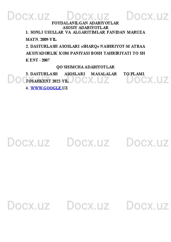 FOYDALANILGAN ADABIYOTLAR
ASOSIY ADABIYOTLAR
1. SONLI   USULLAR   VA   ALGARITIMLAR   FANIDAN   MARUZA
MATN. 2009-YIL
2. DASTURLASH ASOSLARI   «SHARQ» NASHRIYOT-M ATBAA
AKSIYADORLIK KOM PANIYASI BOSH TAHRIRIYATI TO SH
K ENT - 2007
QO`SHIMCHA ADABIYOTLAR
3. DASTURLASH   ASOSLARI   MASALALAR   TO`PLAMI.
TOSAHKENT 2022-YIL
4. WWW.GOOGLE.    UZ 