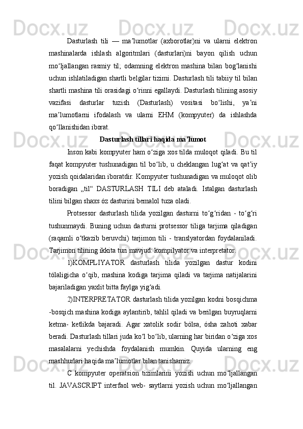 Dasturlash   tili   —   ma lumotlar   (axborotlar)ni   va   ularni   elektronʼ
mashinalarda   ishlash   algoritmlari   (dasturlari)ni   bayon   qilish   uchun
mo ljallangan   rasmiy   til;   odamning   elektron   mashina   bilan   bog lanishi	
ʻ ʻ
uchun ishlatiladigan shartli belgilar tizimi. Dasturlash tili tabiiy til bilan
shartli mashina tili orasidagi o rinni egallaydi. Dasturlash tilining asosiy	
ʻ
vazifasi   dasturlar   tuzish   (Dasturlash)   vositasi   bo lishi,   ya ni	
ʻ ʼ
ma lumotlarni   ifodalash   va   ularni   EHM   (kompyuter)   da   ishlashda	
ʼ
qo llanishidan iborat.
ʻ
Dasturlash tillari haqida ma lumot	
ʼ
Inson kabi kompyuter ham o ziga xos tilda muloqot qiladi. Bu til	
ʻ
faqat   kompyuter   tushunadigan   til   bo lib,   u   cheklangan   lug at   va   qat iy	
ʻ ʻ ʼ
yozish qoidalaridan iboratdir. Kompyuter tushunadigan va muloqot olib
boradigan   „til“   DASTURLASH   TILI   deb   ataladi.   Istalgan   dasturlash
tilini bilgan shaxs óz dasturini bemalol tuza oladi.
Protsessor   dasturlash   tilida   yozilgan   dasturni   to g ridan   -   to g ri	
ʻ ʻ ʻ ʻ
tushunmaydi.   Buning   uchun  dasturni   protsessor   tiliga  tarjima  qiladigan
(raqamli   o tkazib   beruvchi)   tarjimon   tili   -   translyatordan   foydalaniladi.	
ʻ
Tarjimon tilining ikkita turi mavjud: kompilyator va interpretator.
1)KOMPLIYATOR   dasturlash   tilida   yozilgan   dastur   kodini
tólaligicha   o qib,   mashina   kodiga   tarjima   qiladi   va   tarjima   natijalarini	
ʻ
bajariladigan yaxlit bitta faylga yig adi.	
ʻ
2)INTERPRETATOR dasturlash tilida yozilgan kodni bosqichma
-bosqich mashina kodiga aylantirib, tahlil qiladi va berilgan buyruqlarni
ketma-   ketlikda   bajaradi.   Agar   xatolik   sodir   bólsa,   ósha   zahoti   xabar
beradi. Dasturlash tillari juda ko l bo lib, ularning har biridan o ziga xos	
ʻ ʻ ʻ
masalalarni   yechishda   foydalanish   mumkin.   Quyida   ularning   eng
mashhurlari haqida ma lumotlar bilan tanishamiz.	
ʼ
C   kompyuter   operatsion   tizimlarini   yozish   uchun   mo ljallangan	
ʻ
til.   JAVASCRIPT   interfaol   web-   saytlarni   yozish   uchun   mo ljallangan
ʻ 