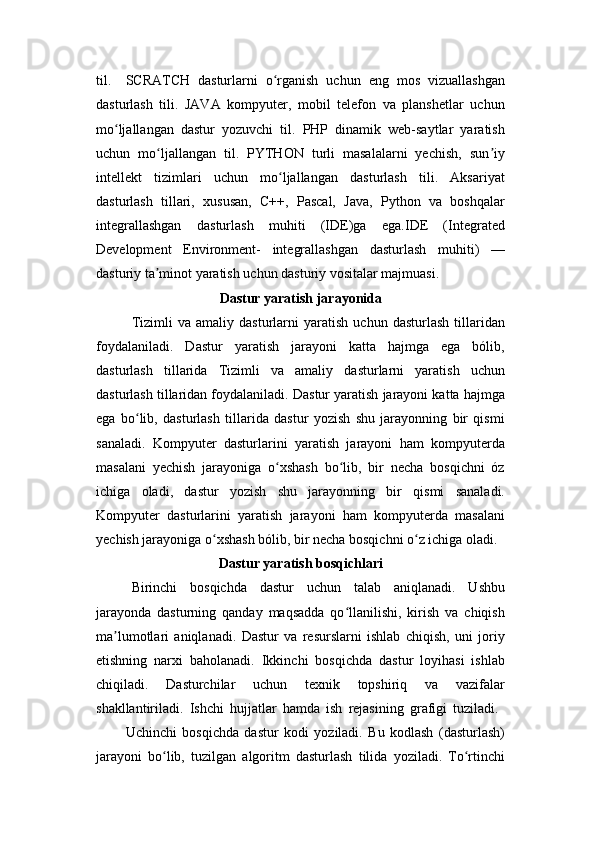 til.  SCRATCH   dasturlarni   o rganish   uchun   eng   mos   vizuallashganʻ
dasturlash   tili.   JAVA   kompyuter,   mobil   telefon   va   planshetlar   uchun
mo ljallangan   dastur   yozuvchi   til.   PHP   dinamik   web-saytlar   yaratish	
ʻ
uchun   mo ljallangan   til.   PYTHON   turli   masalalarni   yechish,   sun iy	
ʻ ʼ
intellekt   tizimlari   uchun   mo ljallangan   dasturlash   tili.   Aksariyat	
ʻ
dasturlash   tillari,   xususan,   C++,   Pascal,   Java,   Python   va   boshqalar
integrallashgan   dasturlash   muhiti   (IDE)ga   ega.IDE   (Integrated
Development   Environment-   integrallashgan   dasturlash   muhiti)   —
dasturiy ta minot yaratish uchun dasturiy vositalar majmuasi.	
ʼ
Dastur yaratish jarayonida
Tizimli   va   amaliy   dasturlarni   yaratish   uchun   dasturlash   tillaridan
foydalaniladi.   Dastur   yaratish   jarayoni   katta   hajmga   ega   bólib,
dasturlash   tillarida   Tizimli   va   amaliy   dasturlarni   yaratish   uchun
dasturlash tillaridan foydalaniladi. Dastur yaratish jarayoni katta hajmga
ega   bo lib,   dasturlash   tillarida   dastur   yozish   shu   jarayonning   bir   qismi	
ʻ
sanaladi.   Kompyuter   dasturlarini   yaratish   jarayoni   ham   kompyuterda
masalani   yechish   jarayoniga   o xshash   bo lib,   bir   necha   bosqichni   óz	
ʻ ʻ
ichiga   oladi,   dastur   yozish   shu   jarayonning   bir   qismi   sanaladi.
Kompyuter   dasturlarini   yaratish   jarayoni   ham   kompyuterda   masalani
yechish jarayoniga o xshash bólib, bir necha bosqichni o z ichiga oladi.	
ʻ ʻ
Dastur yaratish bosqichlari
Birinchi   bosqichda   dastur   uchun   talab   aniqlanadi.   Ushbu
jarayonda   dasturning   qanday   maqsadda   qo llanilishi,   kirish   va   chiqish	
ʻ
ma lumotlari   aniqlanadi.   Dastur   va   resurslarni   ishlab   chiqish,   uni   joriy	
ʼ
etishning   narxi   baholanadi.   Ikkinchi   bosqichda   dastur   loyihasi   ishlab
chiqiladi.   Dasturchilar   uchun   texnik   topshiriq   va   vazifalar
shakllantiriladi.   Ishchi   hujjatlar   hamda   ish   rejasining   grafigi   tuziladi.  
Uchinchi   bosqichda   dastur   kodi   yoziladi.   Bu   kodlash   (dasturlash)
jarayoni   bo lib,   tuzilgan   algoritm   dasturlash   tilida   yoziladi.   To rtinchi	
ʻ ʻ 