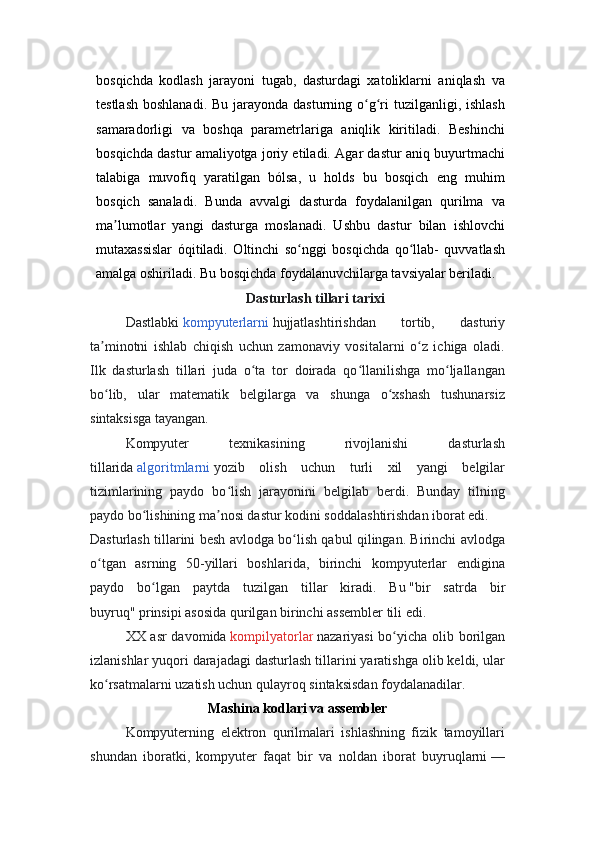 bosqichda   kodlash   jarayoni   tugab,   dasturdagi   xatoliklarni   aniqlash   va
testlash  boshlanadi.  Bu jarayonda dasturning o g ri  tuzilganligi, ishlashʻ ʻ
samaradorligi   va   boshqa   parametrlariga   aniqlik   kiritiladi.   Beshinchi
bosqichda dastur amaliyotga joriy etiladi. Agar dastur aniq buyurtmachi
talabiga   muvofiq   yaratilgan   bólsa,   u   holds   bu   bosqich   eng   muhim
bosqich   sanaladi.   Bunda   avvalgi   dasturda   foydalanilgan   qurilma   va
ma lumotlar   yangi   dasturga   moslanadi.   Ushbu   dastur   bilan   ishlovchi	
ʼ
mutaxassislar   óqitiladi.   Oltinchi   so nggi   bosqichda   qo llab-   quvvatlash	
ʻ ʻ
amalga oshiriladi. Bu bosqichda foydalanuvchilarga tavsiyalar beriladi.
Dasturlash tillari tarixi
D astlabki   kompyuterlarni   hujjatlashtirishdan   tortib,   dasturiy
ta minotni   ishlab   chiqish   uchun   zamonaviy   vositalarni   o z   ichiga   oladi.	
ʼ ʻ
Ilk   dasturlash   tillari   juda   o ta   tor   doirada   qo llanilishga   mo ljallangan	
ʻ ʻ ʻ
bo lib,   ular   matematik   belgilarga   va   shunga   o xshash   tushunarsiz	
ʻ ʻ
sintaksisga tayangan.
Kompyuter   texnikasining   rivojlanishi   dasturlash
tillarida   algoritmlarni   yozib   olish   uchun   turli   xil   yangi   belgilar
tizimlarining   paydo   bo lish   jarayonini   belgilab   berdi.   Bunday   tilning	
ʻ
paydo bo lishining ma nosi dastur kodini soddalashtirishdan iborat edi.	
ʻ ʼ
Dasturlash tillarini besh avlodga bo lish qabul qilingan. Birinchi avlodga	
ʻ
o tgan   asrning   50-yillari   boshlarida,   birinchi   kompyuterlar   endigina	
ʻ
paydo   bo lgan   paytda   tuzilgan   tillar   kiradi.   Bu	
ʻ   "bir   satrda   bir
buyruq"   prinsipi asosida qurilgan birinchi assembler tili edi.
XX asr  davomida   kompilyatorlar   nazariyasi bo yicha olib borilgan	
ʻ
izlanishlar yuqori darajadagi dasturlash tillarini yaratishga olib keldi, ular
ko rsatmalarni uzatish uchun qulayroq sintaksisdan foydalanadilar.	
ʻ
Mashina kodlari va assembler
Kompyuterning   elektron   qurilmalari   ishlashning   fizik   tamoyillari
shundan   iboratki,   kompyuter   faqat   bir   va   noldan   iborat   buyruqlarni   — 
