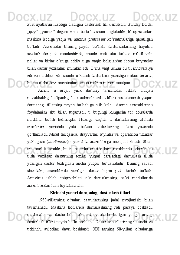 xususiyatlarini  hisobga oladigan dasturlash tili  demakdir. Bunday holda,
„quyi“ „yomon“ degani emas, balki bu shuni anglatadiki, til operatorlari
mashina   kodiga   yaqin   va   maxsus   protsessor   ko rsatmalariga   qaratilganʻ
bo ladi.   Assemblar   tilining   paydo   bo lishi   dasturchilarning   hayotini	
ʻ ʻ
sezilarli   darajada   osonlashtirdi,   chunki   endi   ular   ko zda   miltillovchi	
ʻ
nollar   va   birlar   o rniga   oddiy   tilga   yaqin   belgilardan   iborat   buyruqlar	
ʻ
bilan dastur  yozishlari  mumkin edi. O sha vaqt  uchun bu til innovatsiya	
ʻ
edi va mashhur edi, chunki u kichik dasturlarni yozishga imkon berardi,
bu esa o sha davr mashinalari uchun muhim mezon sanalgan.	
ʻ
Ammo   u   orqali   yirik   dasturiy   ta minotlar   ishlab   chiqish	
ʼ
murakkabligi  bo lganligi   bois  uchinchi  avlod  tillari   hisoblanmish   yuqori	
ʻ
darajadagi   tillarning   paydo   bo lishiga   olib   keldi.   Ammo   assemblerdan	
ʻ
foydalanish   shu   bilan   tugamadi,   u   bugungi   kungacha   tor   doiralarda
mashhur   bo lib   kelmoqda.   Hozirgi   vaqtda   u   dasturlarning   alohida	
ʻ
qismlarini   yozishda   yoki   ba zan   dasturlarning   o zini   yozishda	
ʼ ʻ
qo llaniladi.   Misol   tariqasida,   drayverlar,   o yinlar   va   operatsion   tizimlar	
ʻ ʻ
yuklagichi   ( bootloader )ni   yozishda   assemblerga   murojaat   etiladi.   Shuni
unutmaslik   kerakki,   bu   til   hakerlar   orasida   ham   mashhurdir,   chunki   bu
tilda   yozilgan   dasturning   tezligi   yuqori   darajadagi   dasturlash   tilida
yozilgan   dastur   tezligidan   ancha   yuqori   bo lishidadir.   Buning   sababi	
ʻ
shundaki,   assemblerda   yozilgan   dastur   hajmi   juda   kichik   bo ladi.	
ʻ
Antivirus   ishlab   chiquvchilari   o z   dasturlarining   ba zi   modullarida	
ʻ ʼ
assemblerdan ham foydalanadilar
Birinchi yuqori darajadagi dasturlash tillari
1950-yillarning   o rtalari   dasturlashning   jadal   rivojlanishi   bilan	
ʻ
tavsiflanadi.   Mashina   kodlarida   dasturlashning   roli   pasaya   boshladi,
mashinalar   va   dasturchilar   o rtasida   vositachi   bo lgan   yangi   turdagi	
ʻ ʻ
dasturlash   tillari   paydo  bo la  boshladi.  Dasturlash  tillarining  ikkinchi  va	
ʻ
uchinchi   avlodlari   davri   boshlandi.   XX   asrning   50-yillari   o rtalariga	
ʻ 
