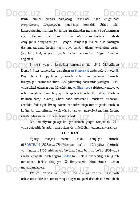 kelib,   birinchi   yuqori   darajadagi   dasturlash   tillari   ( high-level
programming   languages )ni   yaratishga   kirishildi.   Ushbu   tillar
kompyuterning   ma lum   bir   turiga   (mashinadan   mustaqil)   bog lanmaganʼ ʻ
edi.   Ularning   har   biri   uchun   o z   kompilyatorlari   ishlab	
ʻ
chiqilgandi.   Kompilyatsiya   —   yuqori   darajadagi   manba   tilda   yozilgan
dasturni   mashina   kodiga   yaqin   quyi   darajali   tildagi   ekvivalent   dastur
(absolyut   kod,   obyekt   moduli,   ba zan   assembler   tili)ga   o girishni	
ʼ ʻ
anglatadi.
Birinchi   yuqori   darajadagi   dasturlash   tili   1942-1945-yillarda
Konrad   Suze   tomonidan   yaratilgan   en:Plankalkül   dasturlash   tili   edi [3] .
Buyruqlarni   kompyuterga   yetkazish   uchun   mo ljallangan   birinchi	
ʻ
ishlaydigan   dasturlash   tillari   1950-yillarning   boshlarida   yozilgan.   1949-
yilda  taklif   qilingan   Jon   Mauchlyning   en:Short   code   elektron  kompyuter
uchun yaratilgan birinchi yuqori darajadagi tillardan biri edi [4] . Mashina
kodidan   farqli   o laroq,   Short   code   matematik   ifodalarni   tushunarli	
ʻ
shaklda   ifodalaydi.   Biroq,   dastur   har   safar   ishga   tushirilganda   mashina
kodiga tarjima qilinishi  kerak edi, bu jarayon ekvivalent  mashina kodini
ishlatishdan ancha sekinroq davom etardi.
O z   kompilyatoriga   ega   bo lgan   birinchi   yuqori   darajali   til   1951-	
ʻ ʻ
yilda doktorlik dissertatsiyasi uchun Korrado Böhm tomonidan yaratilgan
FORTRAN
Tijoriy   maqsad   uchun   ishlab   chiqilgan   birinchi
til   FORTRAN   ( FORmula   TRANslation )   bo lib,   1956-yilda   (birinchi	
ʻ
yo riqnomasi  1956-yilda paydo bo lgan, lekin birinchi  bo lib 1954-yilda	
ʻ ʻ ʻ
ishlab   chiqarila   boshlangan)   IBMda   Jon   Bekus   boshchiligidagi   guruh
tomonidan   ishlab   chiqilgan.   U   ilmiy-texnik   hisob-kitoblar   uchun
mo ljallangan edi.
ʻ
1953-yil   oxirida   Jon   Bekus   IBM   704   kompyuterini   dasturlash
uchun assemblerdan samaraliroq bo lgan muqobil dasturlash tilini ishlab	
ʻ 