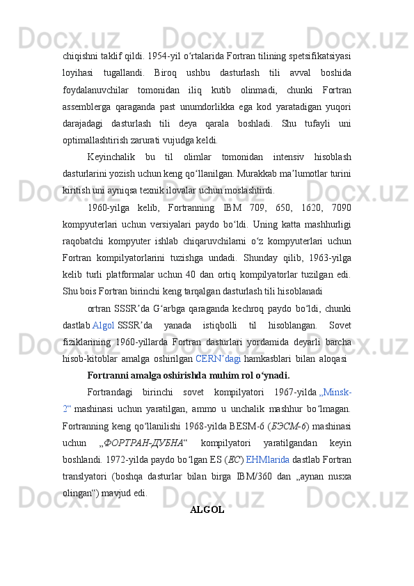 chiqishni taklif qildi. 1954-yil o rtalarida Fortran tilining spetsifikatsiyasiʻ
loyihasi   tugallandi.   Biroq   ushbu   dasturlash   tili   avval   boshida
foydalanuvchilar   tomonidan   iliq   kutib   olinmadi,   chunki   Fortran
assemblerga   qaraganda   past   unumdorlikka   ega   kod   yaratadigan   yuqori
darajadagi   dasturlash   tili   deya   qarala   boshladi.   Shu   tufayli   uni
optimallashtirish zarurati vujudga keldi.
Keyinchalik   bu   til   olimlar   tomonidan   intensiv   hisoblash
dasturlarini yozish uchun keng qo llanilgan. Murakkab ma lumotlar turini
ʻ ʼ
kiritish uni ayniqsa texnik ilovalar uchun moslashtirdi.
1960-yilga   kelib,   Fortranning   IBM   709,   650,   1620,   7090
kompyuterlari   uchun   versiyalari   paydo   bo ldi.   Uning   katta   mashhurligi	
ʻ
raqobatchi   kompyuter   ishlab   chiqaruvchilarni   o z   kompyuterlari   uchun	
ʻ
Fortran   kompilyatorlarini   tuzishga   undadi.   Shunday   qilib,   1963-yilga
kelib   turli   platformalar   uchun   40   dan   ortiq   kompilyatorlar   tuzilgan   edi.
Shu bois Fortran birinchi keng tarqalgan dasturlash tili hisoblanadi
ortran   SSSR da   G arbga   qaraganda   kechroq   paydo   bo ldi,   chunki	
ʼ ʻ ʻ
dastlab   Algol   SSSR da   yanada   istiqbolli   til   hisoblangan.   Sovet
ʼ
fiziklarining   1960-yillarda   Fortran   dasturlari   yordamida   deyarli   barcha
hisob-kitoblar   amalga   oshirilgan   CERN dagi	
ʼ   hamkasblari   bilan   aloqasi  
Fortranni amalga oshirishda muhim rol o ynadi.	
ʻ
Fortrandagi   birinchi   sovet   kompilyatori   1967-yilda   „Minsk-
2“   mashinasi   uchun   yaratilgan,   ammo   u   unchalik   mashhur   bo lmagan.	
ʻ
Fortranning keng qo llanilishi  1968-yilda BESM-6 (	
ʻ БЭСМ-6 ) mashinasi
uchun   „ ФОРТРАН-ДУБНА “   kompilyatori   yaratilgandan   keyin
boshlandi. 1972-yilda paydo bo lgan ES (	
ʻ ЕС )   EHMlarida   dastlab Fortran
translyatori   (boshqa   dasturlar   bilan   birga   IBM/360   dan   „aynan   nusxa
olingan“) mavjud edi.
ALGOL 