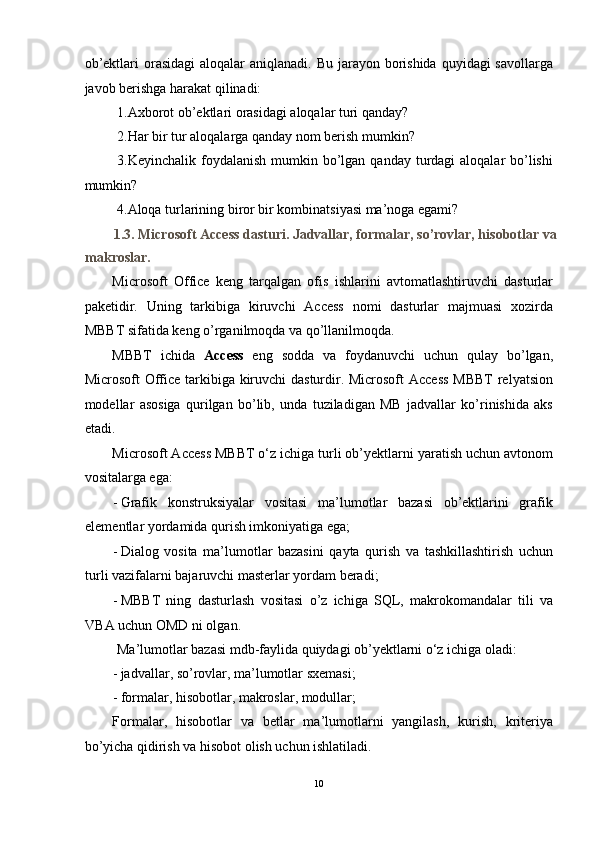 ob’ektlari  orasidagi  aloqalar  aniqlanadi. Bu  jarayon borishida  quyidagi  savollarga
javob berishga harakat qilinadi: 
 1.Axborot ob’ektlari orasidagi aloqalar turi qanday? 
 2.Har bir tur aloqalarga qanday nom berish mumkin? 
  3.Keyinchalik foydalanish mumkin bo’lgan qanday turdagi  aloqalar  bo’lishi
mumkin? 
 4.Aloqa turlarining biror bir kombinatsiyasi ma’noga egami? 
1.3. Microsoft Access dasturi. Jadvallar, formalar, so’rovlar, hisobotlar va
makroslar. 
Microsoft   Office   keng   tarqalgan   ofis   ishlarini   avtomatlashtiruvchi   dasturlar
paketidir.   Uning   tarkibiga   kiruvchi   Access   nomi   dasturlar   majmuasi   xozirda
MBBT sifatida keng o’rganilmoqda va qo’llanilmoqda. 
MBBT   ichida   Access   eng   sodda   va   foydanuvchi   uchun   qulay   bo’lgan,
Microsoft Office tarkibiga kiruvchi dasturdir. Microsoft  Access  MBBT  relyatsion
modellar   asosiga   qurilgan   bo’lib,   unda   tuziladigan   MB   jadvallar   ko’rinishida   aks
etadi.  
Microsoft Access MBBT o‘z ichiga turli ob’yektlarni yaratish uchun avtonom
vositalarga ega: 
- Grafik   konstruksiyalar   vositasi   ma’lumotlar   bazasi   ob’ektlarini   grafik
elementlar yordamida qurish imkoniyatiga ega; 
- Dialog   vosita   ma’lumotlar   bazasini   qayta   qurish   va   tashkillashtirish   uchun
turli vazifalarni bajaruvchi masterlar yordam beradi; 
- MBBT   ning   dasturlash   vositasi   o’z   ichiga   SQL,   makrokomandalar   tili   va
VBA uchun OMD ni olgan. 
 Ma’lumotlar bazasi mdb-faylida quiydagi ob’yektlarni o‘z ichiga oladi: 
- jadvallar, so’rovlar, ma’lumotlar sxemasi; 
- formalar, hisobotlar, makroslar, modullar; 
Formalar,   hisobotlar   va   betlar   ma’lumotlarni   yangilash,   kurish,   kriteriya
bo’yicha qidirish va hisobot olish uchun ishlatiladi.  
10  
  