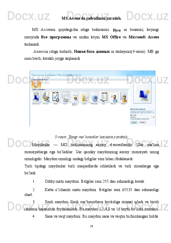 MS Access da jadvallarni yaratish. 
MS   Accessni   quyidagicha   ishga   tushiramiz:  
Пуск   ni   bosamiz,   keyingi
menyuda   Все   программы   va   undan   keyin   MS   Office   va   Microsoft   Access
tanlanadi.  
  Asseccni  ishga tushirib,   Новая   база   данных   ni tanlaymiz(4-rasm). MB ga
nom berib, kerakli joyga saqlanadi. 
 
 
3-rasm. Yangi ma’lumotlar bazasini yaratish. 
Maydonlar   —   MO   tuzilmasining   asosiy   el е m е ntlaridir.   Ular   ma'lum
xususiyatlarga   ega   bo’ladilar.   Uar   qanday   maydonning   asosiy   xususiyati   uning
uzunligidir. Maydon uzunligi undagi b е lgilar soni bilan ifodalanadi. 
Turli   tipdagi   maydonlar   turli   maqsadlarda   ishlatiladi   va   turli   xossalarga   ega
bo’ladi. 
1. Oddiy matn maydoni. B е lgilar soni 255 dan oshmasligi k е rak. 
2. Katta   o’lchamli   matn   maydoni.   B е lgilar   soni   65535   dan   oshmasligi
shart.  
3. Sonli   maydon.   Sonli   ma’lumotlarni   kiritishga   xizmat   qiladi   va   hisob
ishlarini bajarishda foydalaniladi.  Bu maydon 1,2,4,8 va 16 baytli bo’lishi mumkin.
4. Sana va vaqt maydoni. Bu maydon sana va vaqtni bichimlangan holda 
14  
  