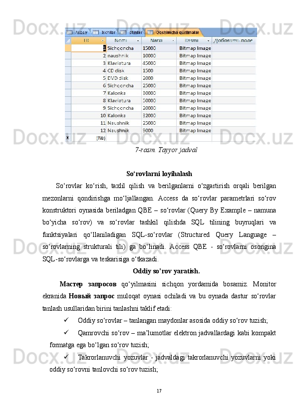 7-rasm. Tayyor jadval 
 
So‘rovlarni loyihalash 
So‘rovlar   ko‘rish,   taxlil   qilish   va   berilganlarni   o‘zgartirish   orqali   berilgan
mezonlarni   qondirishga   mo‘ljallangan.   Access   da   so‘rovlar   parametrlari   so‘rov
konstruktori  oynasida  beriladgan QBE  – so‘rovlar  (Query By Example – namuna
bo‘yicha   so‘rov)   va   so‘rovlar   tashkil   qilishda   SQL   tilining   buyruqlari   va
funktsiyalari   qo‘llaniladigan   SQL-so‘rovlar   (Structured   Query   Language   –
so‘rovlarning   strukturali   tili)   ga   bo‘linadi.   Access   QBE   -   so‘rovlarni   osongina
SQL-so‘rovlarga va teskarisiga o‘tkazadi.  
Oddiy so’rov yaratish. 
Мастер   запросов   qo‘yilmasini   sichqon   yordamida   bosamiz.   Monitor
ekranida   Новый   запрос   muloqat   oynasi   ochiladi   va   bu   oynada   dastur   so‘rovlar
tanlash usullaridan birini tanlashni taklif etadi: 
 Oddiy so‘rovlar – tanlangan maydonlar asosida oddiy so‘rov tuzish; 
 Qamrovchi so‘rov – ma’lumotlar elektron jadvallardagi kabi kompakt
formatga ega bo‘lgan so‘rov tuzish; 
 Takrorlanuvchi   yozuvlar   -   jadvaldagi   takrorlanuvchi   yozuvlarni   yoki
oddiy so‘rovni tanlovchi so‘rov tuzish; 
17  
  