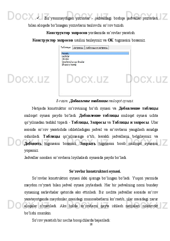  Bo‘ysunmaydigan   yozuvlar   -   jadvaldagi   boshqa   jadvallar   yozuvlari
bilan aloqada bo‘lmagan yozuvlarni tanlovchi so‘rov tuzish.  
Конструктор   запросов   yordamida so’rovlar yaratish. 
Конструктор   запросов   usulini tanlaymiz va  OK  tugmasini bosamiz. 
 
8-rasm.   Добавление   таблицы   muloqot oynasi. 
Natijada   konstruktor   so‘rovining   bo‘sh   oynasi   va   Добавление   таблицы
muloqat   oynasi   paydo   bo‘ladi.   Добавление   таблицы   muloqat   oynasi   uchta
qo‘yilmadan tashkil topadi -   Таблицы ,   Запросы   va   Таблицы   и   запросы . Ular
asosida   so‘rov   yaratishda   ishlatiladigan   jadval   va   so‘rovlarni   yangilash   amalga
oshiriladi.   Таблицы   qo‘yilmasiga   o‘tib,   kerakli   jadvallarni   belgilaymiz   va
Добавить   tugmasini   bosamiz.   Закрыть   tugmasini   bosib   muloqat   oynasini
yopamiz. 
Jadvallar nomlari so‘rovlarni loyihalash oynasida paydo bo‘ladi. 
 
So‘rovlar konstruktori oynasi. 
So‘rovlar  konstruktori oynasi  ikki  qismga bo‘lingan bo‘ladi. Yuqori yarmida
maydon   ro‘yxati   bilan   jadval   oynasi   joylashadi.   Har   bir   jadvalning   nomi   bunday
oynaning   sarlavhalar   qatorida   aks   ettiriladi.   Bir   nechta   jadvallar   asosida   so‘rov
yaratayotganda maydonlar orasidagi munosabatlarni ko‘rsatib, ular orasidagi zarur
aloqalar   o‘rnatiladi.   Aks   holda   so‘rovlarni   qayta   ishlash   natijalari   nokorrekt
bo‘lishi mumkin.  
So‘rov yaratish bir necha bosqichlarda bajariladi:   
18  
  