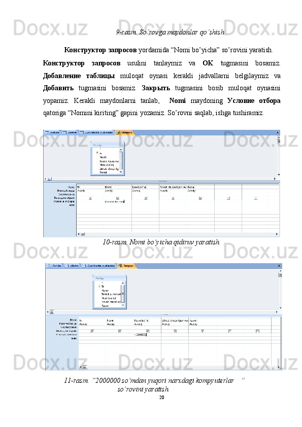 9-rasm. So‘rovga maydonlar qo‘shish   .  
 
Конструктор   запросов   yordamida “Nomi bo’yicha” so’rovini yaratish. 
Конструктор   запросов   usulini   tanlaymiz   va   OK   tugmasini   bosamiz.
Добавление   таблицы   muloqat   oynasi   kerakli   jadvallarni   belgilaymiz   va
Добавить   tugmasini   bosamiz.   Закрыть   tugmasini   bosib   muloqat   oynasini
yopamiz.   Kerakli   maydonlarni   tanlab,     Nomi   maydoning   Условие   отбора
qatoriga “Nomini kiriting” gapini yozamiz.  So’rovni saqlab, ishga tushiramiz. 
 
10-rasm. Nomi bo’yicha qidiruv yaratish.  
 
11-rasm. “2000000 so’mdan yuqori narxdagi kompyuterlar   ” 
so’rovini yaratish.   
20  
  