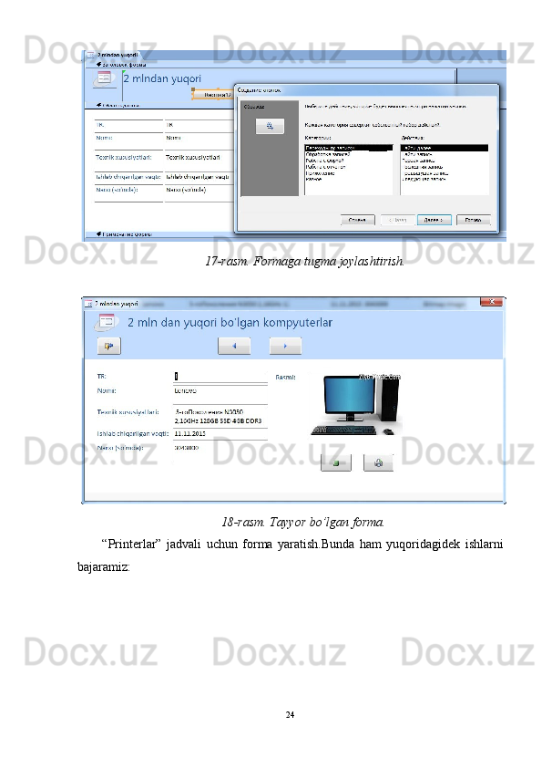 17-rasm. Formaga tugma joylashtirish.  
 
18-rasm. Tayyor bo’lgan forma. 
“Printerlar”   jadvali   uchun   forma   yaratish.Bunda   ham   yuqoridagidek   ishlarni
bajaramiz: 
24  
  