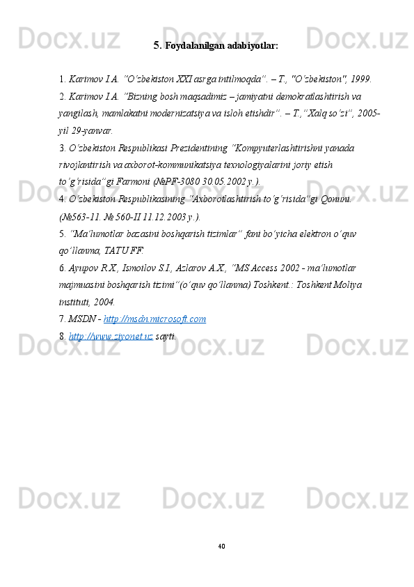 5.   Foydalanilgan adabiyotlar: 
 
1. Karimov I.A. “O‘zbekiston XXI asrga intilmoqda”. – T., "O‘zbekiston", 1999. 
2. Karimov I.A. “Bizning bosh maqsadimiz – jamiyatni demokratlashtirish va 
yangilash, mamlakatni modernizatsiya va isloh etishdir”. – T.,”Xalq so‘zi”, 2005-
yil 29-yanvar.  
3. O‘zbekiston Respublikasi Prezidentining “Kompyuterlashtirishni yanada 
rivojlantirish va axborot-kommunikatsiya texnologiyalarini joriy etish 
to‘g‘risida”gi Farmoni (№PF-3080 30.05.2002 y.).  
4. O‘zbekiston Respublikasining “Axborotlashtirish to‘g‘risida”gi Qonuni. 
(№563-11. № 560-II 11.12.2003 y.). 
5. “Ma’lumotlar bazasini boshqarish tizimlar” fani bo’yicha elektron o’quv 
qo’llanma, TATU FF. 
6. Ayupov R.X., Ismoilov S.I., Azlarov A.X., “MS Access 2002 - ma’lumotlar 
majmuasini boshqarish tizimi”(o’quv qo’llanma) Toshkent.: Toshkent Moliya 
instituti, 2004. 
7. MSDN -  http://msdn.microsoft.com  
8. http://www.ziyonet.uz      sayti. 
 
 
 
 
 
 
 
 
 
 
   
40  
  