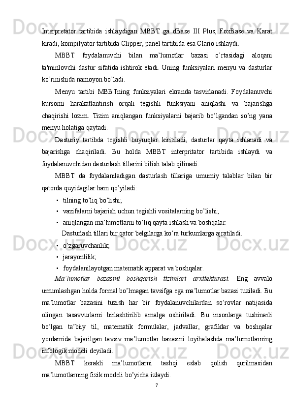 Interpretator   tartibida   ishlaydigan   MBBT   ga   dBase   III   Plus,   FoxBase   va   Karat
kiradi, kompilyator tartibida Clipper, panel tartibida esa Clario ishlaydi. 
MBBT   foydalanuvchi   bilan   ma’lumotlar   bazasi   o’rtasidagi   aloqani
ta'minlovchi   dastur   sifatida   ishtirok   etadi.   Uning   funksiyalari   menyu   va   dasturlar
ko’rinishida namoyon bo’ladi. 
Menyu   tartibi   MBBTning   funksiyalari   ekranda   tasvirlanadi.   Foydalanuvchi
kursorni   harakatlantirish   orqali   tegishli   funksiyani   aniqlashi   va   bajarishga
chaqirishi   lozim.   Tizim   aniqlangan   funksiyalarni   bajarib   bo’lgandan   so’ng   yana
menyu holatiga qaytadi. 
Dasturiy   tartibda   tegishli   buyruqlar   kiritiladi,   dasturlar   qayta   ishlanadi   va
bajarishga   chaqiriladi.   Bu   holda   MBBT   interpritator   tartibida   ishlaydi   va
foydalanuvchidan dasturlash tillarini bilish talab qilinadi. 
MBBT   da   foydalaniladigan   dasturlash   tillariga   umumiy   talablar   bilan   bir
qatorda quyidagilar ham qo’yiladi: 
• tilning to’liq bo’lishi; 
• vazifalarni bajarish uchun tegishli vositalarning bo’lishi; 
• aniqlangan ma’lumotlarni to’liq qayta ishlash va boshqalar. 
  Dasturlash tillari bir qator belgilarga ko’ra turkumlarga ajratiladi. 
• o’zgaruvchanlik; 
• jarayonlilik; 
• foydalanilayotgan matematik apparat va boshqalar. 
Ma’lumotlar   bazasini   boshqarish   tizimlari   arxitekturasi.   Eng   avvalo
umumlashgan holda formal bo’lmagan tavsifga ega ma’lumotlar bazasi tuziladi. Bu
ma’lumotlar   bazasini   tuzish   har   bir   foydalanuvchilardan   so’rovlar   natijasida
olingan   tasavvurlarni   birlashtirilib   amalga   oshiriladi.   Bu   insonlarga   tushinarli
bo’lgan   ta’biiy   til,   matematik   formulalar,   jadvallar,   grafiklar   va   boshqalar
yordamida   bajarilgan   tavsiv   ma’lumotlar   bazasini   loyihalashda   ma’lumotlarning
infologik modeli deyiladi. 
MBBT   kerakli   ma’lumotlarni   tashqi   eslab   qolish   qurilmasidan
ma’lumotlarning fizik modeli bo’yicha izlaydi. 
7  
  