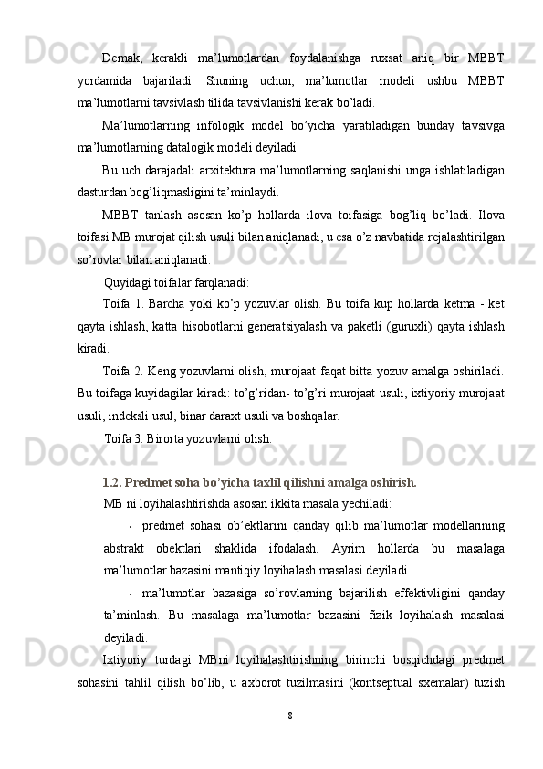 Demak,   kerakli   ma’lumotlardan   foydalanishga   ruxsat   aniq   bir   MBBT
yordamida   bajariladi.   Shuning   uchun,   ma’lumotlar   modeli   ushbu   MBBT
ma’lumotlarni tavsivlash tilida tavsivlanishi kerak bo’ladi. 
Ma’lumotlarning   infologik   model   bo’yicha   yaratiladigan   bunday   tavsivga
ma’lumotlarning datalogik modeli deyiladi. 
Bu   uch   darajadali   arxitektura   ma’lumotlarning   saqlanishi   unga   ishlatiladigan
dasturdan bog’liqmasligini ta’minlaydi. 
MBBT   tanlash   asosan   ko’p   hollarda   ilova   toifasiga   bog’liq   bo’ladi.   Ilova
toifasi MB murojat qilish usuli bilan aniqlanadi, u esa o’z navbatida rejalashtirilgan
so’rovlar bilan aniqlanadi.  
Quyidagi toifalar farqlanadi: 
Toifa  1.  Barcha  yoki  ko’p  yozuvlar   olish.  Bu   toifa  kup  hollarda  ketma  -   ket
qayta   ishlash,   katta   hisobotlarni   generatsiyalash   va  paketli   (guruxli)   qayta   ishlash
kiradi. 
Toifa 2. Keng yozuvlarni olish, murojaat faqat bitta yozuv amalga oshiriladi.
Bu toifaga kuyidagilar kiradi: to’g’ridan- to’g’ri murojaat usuli, ixtiyoriy murojaat
usuli, indeksli usul, binar daraxt usuli va boshqalar. 
Toifa 3. Birorta yozuvlarni olish.  
 
1.2. Predmet soha bo’yicha taxlil qilishni amalga oshirish. 
MB ni loyihalashtirishda asosan ikkita masala yechiladi:  
• predmet   sohasi   ob’ektlarini   qanday   qilib   ma’lumotlar   modellarining
abstrakt   obektlari   shaklida   ifodalash.   Ayrim   hollarda   bu   masalaga
ma’lumotlar bazasini mantiqiy loyihalash masalasi deyiladi.  
• ma’lumotlar   bazasiga   so’rovlarning   bajarilish   effektivligini   qanday
ta’minlash.   Bu   masalaga   ma’lumotlar   bazasini   fizik   loyihalash   masalasi
deyiladi.  
Ixtiyoriy   turdagi   MBni   loyihalashtirishning   birinchi   bosqichdagi   predmet
sohasini   tahlil   qilish   bo’lib,   u   axborot   tuzilmasini   (kontseptual   sxemalar)   tuzish
8  
  