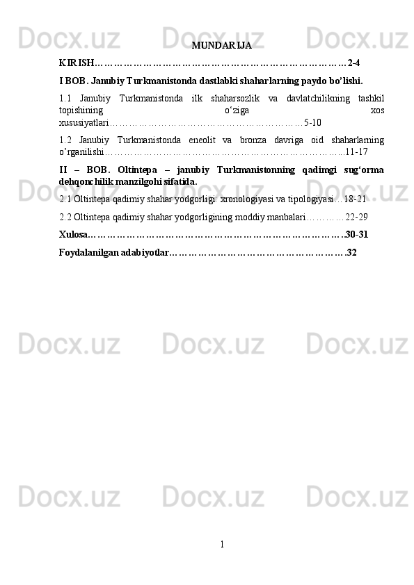 MUNDARIJA
KIRISH……………………………………………………………………2-4
I BOB. Janubiy Turkmanistonda dastlabki shaharlarning paydo bo’lishi.
1.1   Janubiy   Turkmanistonda   ilk   shaharsozlik   va   davlatchilikning   tashkil
topishining   o‘ziga   xos
xususiyatlari……………………………………………………5-10
1.2   Janubiy   Turkmanistonda   eneolit   va   bronza   davriga   oid   shaharlarning
o’rganilishi………………………………………………………………...11-17
II   –   BOB.   Oltintepa   –   janubiy   Turkmanistonning   qadimgi   sug‘orma
dehqonchilik manzilgohi sifatida.
2.1 Oltintepa qadimiy shahar yodgorligi: xronologiyasi va tipologiyasi…18-21
2.2 Oltintepa qadimiy shahar yodgorligining moddiy manbalari…………22-29
Xulosa……………………………………………………………………..30-31
Foydalanilgan adabiyotlar……………………………………………….32
1 