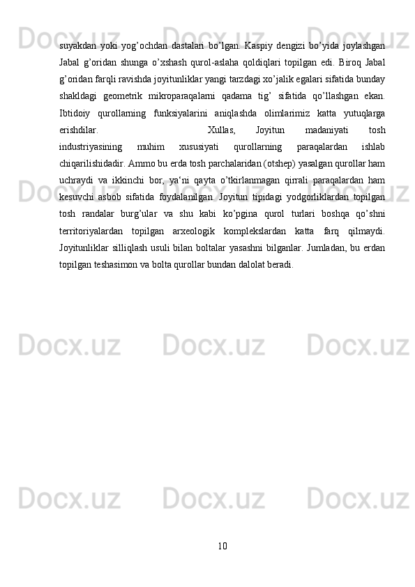 suyakdan   yoki   yog’ochdan   dastalari   bo’lgan.   Kaspiy   dengizi   bo’yida   joylashgan
Jabal   g’oridan   shunga   o’xshash   qurol-aslaha   qoldiqlari   topilgan   edi.   Biroq   Jabal
g’oridan farqli ravishda joyitunliklar yangi tarzdagi xo’jalik egalari sifatida bunday
shakldagi   geometrik   mikroparaqalarni   qadama   tig’   sifatida   qo’llashgan   ekan.
Ibtidoiy   qurollarning   funksiyalarini   aniqlashda   olimlarimiz   katta   yutuqlarga
erishdilar.  Xullas,   Joyitun   madaniyati   tosh
industriyasining   muhim   xususiyati   qurollarning   paraqalardan   ishlab
chiqarilishidadir. Ammo bu erda tosh parchalaridan (otshep) yasalgan qurollar ham
uchraydi   va   ikkinchi   bor,   ya‘ni   qayta   o’tkirlanmagan   qirrali   paraqalardan   ham
kesuvchi   asbob   sifatida   foydalanilgan.   Joyitun   tipidagi   yodgorliklardan   topilgan
tosh   randalar   burg’ular   va   shu   kabi   ko’pgina   qurol   turlari   boshqa   qo’shni
territoriyalardan   topilgan   arxeologik   komplekslardan   katta   farq   qilmaydi.
Joyitunliklar  silliqlash  usuli  bilan  boltalar   yasashni   bilganlar.  Jumladan,  bu erdan
topilgan teshasimon va bolta qurollar bundan dalolat beradi.
10 