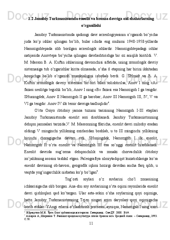 1.2 Janubiy Turkmanistonda eneolit va bronza davriga oid shaharlarning
o’rganilishi
Janubiy   Turkmanistonda   qadimgi   davr   arxeologiyasinin   o’rganish   bo’yicha
juda   ko’p   ishlar   qilingan   bo’lib,   bular   ichida   eng   muhimi   1948-1958-yillarda
Namozgohtepada   olib   borilgan   arxeologik   ishlardir.   Namozgohtepadagi   ishlar
natijasida   Anovtepa   bo’yicha   qilingan   davrlashtirishga   bir   oz   aniqlik   kiritildi.   V.
M. Masson  B. A. Kuftin ishlarining davomchisi sifatida, uning xronologik davriy
sistemasiga tub o’zgarishlar kirita olmasada, o’sha 6 etapning har birini ikkitadan
bosqichga   bo’lib   o’rganish   mumkinligini   isbotlab   berdi.   G.   SHmidt   va   B.   A.
Kuftin   xronologik   davriy   sistemasi   bir-biri   bilan   solishtirilsa,   Anov   I   ning   «A»
fazasi neolitga tegishli bo’lib, Anov I ning «B» fazasi esa Namozgoh I ga tengdir.
SHuningdek, Anov II Namozgoh II ga barobar; Anov III Namozgoh III, IV, V va
VI ga tengdir. Anov IV ilk temir davriga taalluqlidir 6
. 
O’rta   Osiyo   ibtidoiy   jamoa   tuzumi   tarixining   Namozgoh   I-III   etaplari
Janubiy   Turkmanistonda   eneolit   asri   disoblanadi.   Janubiy   Turkmanistonning
dehqon jamoalari tarixida,V. M. Massonning fikricha, eneolit davri milodiy eradan
oldingi   V   minginchi   yillikning   oxirlaridan   boshlab,   u   to   III   minginchi   yillikning
birinchi   choragigacha   davom   etdi.   SHuningdek,   Namozgoh   I   ilk   eneolit,
Namozgoh   II   o’rta   eneolit   va   Namozgoh   III   esa   so’nggi   eneolit   hisoblanadi.
Eneolit   davrida   sug’orma   dehqonchilik   va   xonaki   chorvachilik   ibtidoiy
xo’jalikning asosini tashkil etgan. Paleografiya nlmiytadqiqot kuzatishlariga ko’ra
eneolit   davrining   ob-havosi,   geografik   iqlimi   hozirgi   davrdan   ancha   farq   qilib,   u
vaqtda yog’ingarchilik nisbatan ko’p bo’lgan 7
. 
Tog’osti   soylari   o’z   suvlarini   cho’l   zonasining
ichkarisigacha olib borgan. Ana-shu soy suvlarining o’rta oqimi rayonlarida eneolit
davri   qishloqlari   qad   ko’targan.   Ular   asta-sekin   o’sha   soylarning   quyi   oqimiga,
hatto   Janubiy   Turkmanistonning   Tejen   singari   azim   daryolari   quyi   oqimigacha
borib etdilar. YAngi erlarni o’zlashtirish protsessi, ayniqsa, Namozgoh I ning oxiri
6
 Жўрақулов М.Ж. Ўрта Осие? урбонизацияси тарихи. Самарқанд.: СамДУ. 2008.   B .64.
7
  Аскаров А, Ширинов Т. Ранняя городская культура эпохи бронзы юга Средней Азии. – Самарканд, 1993.
C .58.
11 