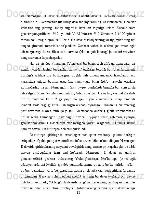 va   Namozgoh   II   davrida   aktivlashdi.   Eneolit   davrida   Geoksar   vohasi   keng
o’zlashtirildi.   Geomorfologik   ilmiy   dala   tadqiqotlarining   ko’rsatishicha,   Geoksar
vohasida   eng   qadimgi   sun‘iy   sug’orish   kanallari   vujudga   keladi.   Eneolit   davri
geoksar yodgorliklari 1960 - yillarda V. M. Masson, V. I. Sarianidi, I. N. Xlopinlar
tomonidan  keng  o’rganildi.  Ular   o’sha   davr   qishloqlarining  va  uy-joylarining  tipi
haqida   qimmatli   materiallar   to’pladilar.   Geoksar   vohasida   o’tkazilgan   arxeologik
ish   natijalariga   ko’ra,   ilk   eneolit   davrida   (Namozgoh   I)   urug’   jamoalari   maydoni
keng makonlarda yashaganlar. 
Har bir qishloq, (masalan, YAssitepa) bir-biriga zich qilib qurilgan qator bir
xonali uylardan tashkil topgan har bir uy juft oilalarga tegishli bo’lib, unda ona oila
boshlig’i   sifatida   uni   boshqargan.   Boylik   hali   umumjamoaniki   hisoblanib,   uni
yaratishda   oilaga   boshqa   urug’dan   vaqti-vaqti   bilan   kelib   turuvchi   erkaklar
ko’maklashib turgan. Namozgoh I davri uy-joy qurilishida birinchi bor xom g’isht
ishlatilgan. Xona devorlari somonli loy bilan suvalgan. Uylar tor, kvadrat shaklida
bo’lib,   maydoni   10   m   2   ga   yaqin   bo’lgan.   Uyga   kiraverishda,   chap   tomonda
kvadrat  shaklidagi  g’ishtdan  ishlangan  o’choq joylashgan.  Xonaning  bir  burchagi
past   devorcha   bilan   ajratib   qo’yilgan.   Bu   xonacha   oilaning   g’alla   «omborchasi»
bo’lsa  kerak. Namozgoh I  davridagi  bir  xonali  uy-joy qurilish sistemasi,  ayniqsa,
geoksar   vohasining   Dashtlitepa   yodgorligida   yaxshi   o’rganildi.   SHuning   uchun
ham bu davrni «dashtlitepa» deb ham yuritiladi. 
Dashtlitepa   qishlog’ida   arxeologlar   uch   qator   madaniy   qatlam   borligini
aniqladilar. Qishloqning chir atrofi mudofaa devori bilan o’rab olingan. Namozgoh
II davrida qishloqlarning maydoni avvalgidek keng, ammo yirik qishloqlar atrofida
mayda   qishloqchalar   ham   qad   ko’taradi.   Namozgoh   II   davri   uy   qurilish
planlashtirilishi   geoksar   vohasining   YAlang’ochtepa,   Mo’lalitepa   (arxeologik
adabiyotlarda uni Mullalitepa deb yuritiladi, ammo bu xato bo’lib, aslida mo’la –
bu burj demakdir, ya‘ni burjlitepa ma‘nosini anglatadi) kabi yodgorliklarida yaxshi
o’rganilgan.   Geoksar   vohasi   uchun   eneolit   asrining   bu   davri   «yalang’och   davri»
deb  ham   yuritiladi,   YAlang’och  davrida   urug’   jamoalarining   qishloqlari   mudofaa
devorlari   bilan   o’rab   olina   boshlaydi.   Qishloqlarning   hamma   qismi   devor   ichiga
12 