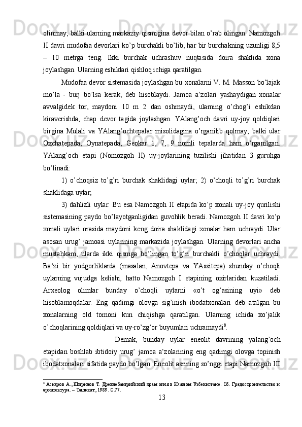 olinmay, balki ularning markaziy qismigina devor bilan o’rab olingan. Namozgoh
II davri mudofaa devorlari ko’p burchakli bo’lib, har bir burchakning uzunligi 8,5
–   10   metrga   teng.   Ikki   burchak   uchrashuv   nuqtasida   doira   shaklida   xona
joylashgan. Ularning eshiklari qishloq ichiga qaratilgan. 
Mudofaa devor sistemasida joylashgan bu xonalarni V. M. Masson bo’lajak
mo’la   -   burj   bo’lsa   kerak,   deb   hisoblaydi.   Jamoa   a‘zolari   yashaydigan   xonalar
avvalgidek   tor,   maydoni   10   m   2   dan   oshmaydi,   ularning   o’chog’i   eshikdan
kiraverishda,   chap   devor   tagida   joylashgan.   YAlang’och   davri   uy-joy   qoldiqlari
birgina   Mulali   va   YAlang’ochtepalar   misolidagina   o’rganilib   qolmay,   balki   ular
Oxchatepada,   Oynatepada,   Geokar   1,   7,   9   nomli   tepalarda   ham   o’rganilgan.
YAlang’och   etapi   (Nomozgoh   II)   uy-joylarining   tuzilishi   jihatidan   3   guruhga
bo’linadi: 
1)   o’choqsiz   to’g’ri   burchak   shaklidagi   uylar;   2)   o’choqli   to’g’ri   burchak
shaklidaga uylar; 
3)   dahlizli   uylar.   Bu   esa   Namozgoh   II   etapida   ko’p   xonali   uy-joy   qurilishi
sistemasining paydo bo’layotganligidan guvohlik beradi. Namozgoh II davri ko’p
xonali   uylari   orasida   maydoni   keng   doira   shaklidagi   xonalar   ham   uchraydi.   Ular
asosan   urug’   jamoasi   uylarining   markazida   joylashgan.   Ularning   devorlari   ancha
mustahkam,   ularda   ikki   qismga   bo’lingan   to’g’ri   burchakli   o’choqlar   uchraydi.
Ba‘zi   bir   yodgorliklarda   (masalan,   Anovtepa   va   YAssitepa)   shunday   o’choqli
uylarning   vujudga   kelishi,   hatto   Namozgoh   I   etapining   oxirlaridan   kuzatiladi.
Arxeolog   olimlar   bunday   o’choqli   uylarni   «o’t   og’asining   uyi»   deb
hisoblamoqdalar.   Eng   qadimgi   olovga   sig’inish   ibodatxonalari   deb   atalgan   bu
xonalarning   old   tomoni   kun   chiqishga   qaratilgan.   Ularning   ichida   xo’jalik
o’choqlarining qoldiqlari va uy-ro’zg’or buyumlari uchramaydi 8
. 
Demak,   bunday   uylar   eneolit   davrining   yalang’och
etapidan   boshlab   ibtidoiy   urug’   jamoa   a‘zolarining   eng   qadimgi   olovga   topinish
ibodatxonalari sifatida paydo bo’lgan. Eneolit asrining so’nggi etapi Namozgoh III
8
  Аскаров А., Ширинов Т. Древнебактрийский храм огня в Южном Узбекистане. Сб. Градостроительство и
архитектура. – Ташкент, 1989.  C.77.
13 