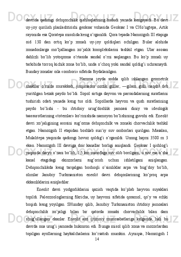 davrida   qadimgi   dehqonchilik   qishloqlarining   hududi   yanada   kengayadi.   Bu   davr
uy-joy   qurilish   planlashtirishi   geoksar   vohasida   Geoksar   I   va   CHo’ngtepa,   Artik
rayonida esa Qoratepa misolida keng o’rganildi. Qora tepada Namozgoh III etapiga
oid   130   dan   ortiq   ko’p   xonali   uy-joy   qoldiqlari   ochilgan.   Bular   alohida
xonadonlarga   mo’ljallangan   xo’jalik   komplekslarini   tashkil   etgan.   Ular   asosan
dahlizli   bo’lib   yotoqxona   o’rtasida   sandal   o’rni   saqlangan.   Bu   ko’p   xonali   uy
tarkibida torroq kichik xona bo’lib, unda o’choq yoki sandal qoldig’i uchramaydi.
Bunday xonalar oila «ombori» sifatida foydalanilgan. 
Hamma   joyda   sodda   qilib   ishlangan   geometrik
shakllar   o’rnida   murakkab,   jimjimador   nozik   gullar,   ―gilam   gulli   naqsh   deb‖
yuritilgan  bezak   paydo  bo’ldi.  Sopol  sirtiga  dayvon  va  parraidalarning  suratlarini
tushirish   odati   yanada   keng   tus   oldi.   Sopollarda   hayvon   va   qush   suratlarining
paydo   bo’lishi   -   bu   ibtidoiy   urug’doshlik   jamoasi   diniy   va   ideologik
taassurotlarining «totemlar» ko’rinishida namoyon bo’lishining guvohi edi. Eneolit
davri   xo’jaligining   asosini   sug’orma   dehqonchilk   va   xonaki   chorvachilik   tashkil
etgan.   Namozgoh   II   etapidan   boshlab   sun‘iy   suv   omborlari   qurilgan.   Masalan,
Mulalitepa   yaqinida   qadimgi   hovuz   qoldig’i   o’rganildi.   Unnng   hajmi   3500   m   3
ekan.   Namozgoh   III   davriga   doir   kanallar   borligi   aniqlandi.   Geoksar   I   qishlog’i
yaqinida daryo o’zani bo’lib, 1,5 km masofaga suv olib borilgani, u suv esa o’sha
kanal   etagidagi   ekinzorlarni   sug’orish   uchun   ishlatilgani   aniqlangan.
Dehqonchilikda   keng   tarqalgan   boshoqli   o’simliklar   arpa   va   bug’doy   bo’lib,
olimlar   Janubiy   Turkmaniston   eneolit   davri   dehqonlarining   ko’proq   arpa
ekkanliklarini aniqladilar. 
Eneolit   davri   yodgorliklarini   qazish   vaqtida   ko’plab   hayvon   suyaklari
topildi.   Paleozoologlarning   fikricha,   uy   hayvoni   sifatida   qoramol,   qo’y   va   echki
boqish   keng   yoyilgan.   SHunday   qilib,   Janubiy   Turkmaniston   ibtidoiy   jamoalari
dehqonchilik   xo’jaligi   bilan   bir   qatorda   xonaki   chorvachilik   bilan   dam
shug’ullangan   ekanlar.   Eneolit   asri   ijtimoiy   munosabatlariga   kelganda,   hali   bu
davrda ona urug’i jamoada hukmron edi. Bunga misol  qilib xona va mozorlardan
topilgan   ayollarning   haykalchalarini   ko’rsatish   mumkin.   Ayniqsa,   Namozgoh   I
14 