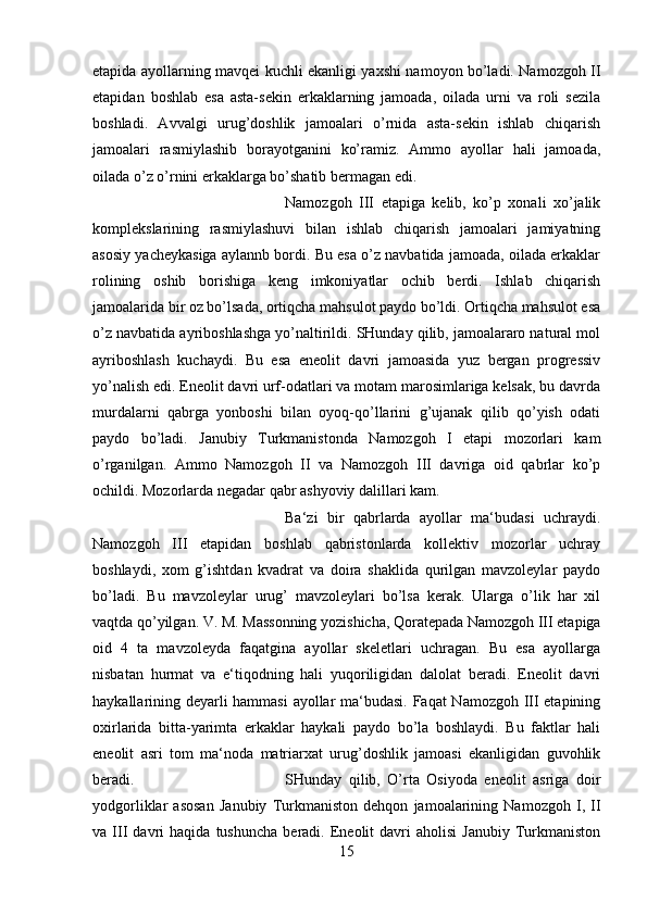 etapida ayollarning mavqei kuchli ekanligi yaxshi namoyon bo’ladi. Namozgoh II
etapidan   boshlab   esa   asta-sekin   erkaklarning   jamoada,   oilada   urni   va   roli   sezila
boshladi.   Avvalgi   urug’doshlik   jamoalari   o’rnida   asta-sekin   ishlab   chiqarish
jamoalari   rasmiylashib   borayotganini   ko’ramiz.   Ammo   ayollar   hali   jamoada,
oilada o’z o’rnini erkaklarga bo’shatib bermagan edi. 
Namozgoh   III   etapiga   kelib,   ko’p   xonali   xo’jalik
komplekslarining   rasmiylashuvi   bilan   ishlab   chiqarish   jamoalari   jamiyatning
asosiy yacheykasiga aylannb bordi. Bu esa o’z navbatida jamoada, oilada erkaklar
rolining   oshib   borishiga   keng   imkoniyatlar   ochib   berdi.   Ishlab   chiqarish
jamoalarida bir oz bo’lsada, ortiqcha mahsulot paydo bo’ldi. Ortiqcha mahsulot esa
o’z navbatida ayriboshlashga yo’naltirildi. SHunday qilib, jamoalararo natural mol
ayriboshlash   kuchaydi.   Bu   esa   eneolit   davri   jamoasida   yuz   bergan   progressiv
yo’nalish edi. Eneolit davri urf-odatlari va motam marosimlariga kelsak, bu davrda
murdalarni   qabrga   yonboshi   bilan   oyoq-qo’llarini   g’ujanak   qilib   qo’yish   odati
paydo   bo’ladi.   Janubiy   Turkmanistonda   Namozgoh   I   etapi   mozorlari   kam
o’rganilgan.   Ammo   Namozgoh   II   va   Namozgoh   III   davriga   oid   qabrlar   ko’p
ochildi. Mozorlarda negadar qabr ashyoviy dalillari kam. 
Ba‘zi   bir   qabrlarda   ayollar   ma‘budasi   uchraydi.
Namozgoh   III   etapidan   boshlab   qabristonlarda   kollektiv   mozorlar   uchray
boshlaydi,   xom   g’ishtdan   kvadrat   va   doira   shaklida   qurilgan   mavzoleylar   paydo
bo’ladi.   Bu   mavzoleylar   urug’   mavzoleylari   bo’lsa   kerak.   Ularga   o’lik   har   xil
vaqtda qo’yilgan. V. M. Massonning yozishicha, Qoratepada Namozgoh III etapiga
oid   4   ta   mavzoleyda   faqatgina   ayollar   skeletlari   uchragan.   Bu   esa   ayollarga
nisbatan   hurmat   va   e‘tiqodning   hali   yuqoriligidan   dalolat   beradi.   Eneolit   davri
haykallarining deyarli hammasi  ayollar ma‘budasi. Faqat Namozgoh III etapining
oxirlarida   bitta-yarimta   erkaklar   haykali   paydo   bo’la   boshlaydi.   Bu   faktlar   hali
eneolit   asri   tom   ma‘noda   matriarxat   urug’doshlik   jamoasi   ekanligidan   guvohlik
beradi.  SHunday   qilib,   O’rta   Osiyoda   eneolit   asriga   doir
yodgorliklar   asosan   Janubiy   Turkmaniston   dehqon   jamoalarining   Namozgoh   I,   II
va  III   davri   haqida   tushuncha   beradi.  Eneolit   davri   aholisi   Janubiy   Turkmaniston
15 