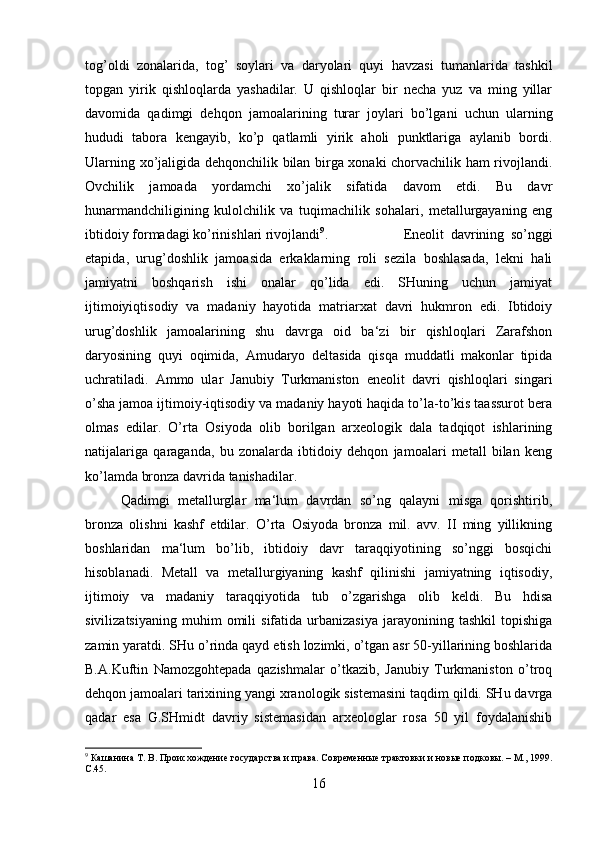 tog’oldi   zonalarida,   tog’   soylari   va   daryolari   quyi   havzasi   tumanlarida   tashkil
topgan   yirik   qishloqlarda   yashadilar.   U   qishloqlar   bir   necha   yuz   va   ming   yillar
davomida   qadimgi   dehqon   jamoalarining   turar   joylari   bo’lgani   uchun   ularning
hududi   tabora   kengayib,   ko’p   qatlamli   yirik   aholi   punktlariga   aylanib   bordi.
Ularning xo’jaligida dehqonchilik bilan birga xonaki chorvachilik ham rivojlandi.
Ovchilik   jamoada   yordamchi   xo’jalik   sifatida   davom   etdi.   Bu   davr
hunarmandchiligining   kulolchilik   va   tuqimachilik   sohalari,   metallurgayaning   eng
ibtidoiy formadagi ko’rinishlari rivojlandi 9
.  Eneolit   davrining   so’nggi
etapida,   urug’doshlik   jamoasida   erkaklarning   roli   sezila   boshlasada,   lekni   hali
jamiyatni   boshqarish   ishi   onalar   qo’lida   edi.   SHuning   uchun   jamiyat
ijtimoiyiqtisodiy   va   madaniy   hayotida   matriarxat   davri   hukmron   edi.   Ibtidoiy
urug’doshlik   jamoalarining   shu   davrga   oid   ba‘zi   bir   qishloqlari   Zarafshon
daryosining   quyi   oqimida,   Amudaryo   deltasida   qisqa   muddatli   makonlar   tipida
uchratiladi.   Ammo   ular   Janubiy   Turkmaniston   eneolit   davri   qishloqlari   singari
o’sha jamoa ijtimoiy-iqtisodiy va madaniy hayoti haqida to’la-to’kis taassurot bera
olmas   edilar.   O’rta   Osiyoda   olib   borilgan   arxeologik   dala   tadqiqot   ishlarining
natijalariga   qaraganda,   bu   zonalarda   ibtidoiy   dehqon   jamoalari   metall   bilan   keng
ko’lamda bronza davrida tanishadilar. 
Qadimgi   metallurglar   ma‘lum   davrdan   so’ng   qalayni   misga   qorishtirib,
bronza   olishni   kashf   etdilar.   O’rta   Osiyoda   bronza   mil.   avv.   II   ming   yillikning
boshlaridan   ma‘lum   bo’lib,   ibtidoiy   davr   taraqqiyotining   so’nggi   bosqichi
hisoblanadi.   Metall   va   metallurgiyaning   kashf   qilinishi   jamiyatning   iqtisodiy,
ijtimoiy   va   madaniy   taraqqiyotida   tub   o’zgarishga   olib   keldi.   Bu   hdisa
sivilizatsiyaning   muhim   omili   sifatida  urbanizasiya   jarayonining   tashkil   topishiga
zamin yaratdi. SHu o’rinda qayd etish lozimki, o’tgan asr 50-yillarining boshlarida
B.A.Kuftin   Namozgohtepada   qazishmalar   o’tkazib,   Janubiy   Turkmaniston   o’troq
dehqon jamoalari tarixining yangi xranologik sistemasini taqdim qildi. SHu davrga
qadar   esa   G.SHmidt   davriy   sistemasidan   arxeologlar   rosa   50   yil   foydalanishib
9
 Кашанина Т. В. Происхождение государства и права. Современные трактовки и новые подковы. – М., 1999.
С.45 .
16 