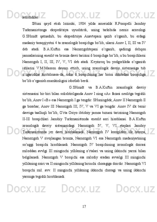 kelishdilar. 
SHuni   qayd   etish   lozimki,   1904   yilda   amerialik   R.Pompelli   Janubiy
Turkmanistonga   ekspeditsiya   uyushtirdi,   uning   tarkibida   nemis   arxeologi
G.SHmidt   qatnashib,   bu   ekspeditsiya   Anavtepani   qazib   o’rganib,   bu   erdagi
madaniy taraqqiyotni 4 ta xranologik bosqichga bo’lib, ularni Anov I, II, III va IV
deb   atadi.   B.A.Kuftin   esa   Namozgohtepani   o’rganib,   qadimgi   dehqon
jamoalarining eneolit va bronza davri tarixini 6 bosqichga bo’lib, u bu bosqichlarni
Namozgoh   I,   II,   III,   IV,   V,   VI   deb   atadi.   Keyinroq   bu   yodgorlikda   o’rganish
ishlarini   V.M.Masson   davom   ettirib,   uning   xranologik   davriy   sistemasiga   tub
o’zgarishlar   kiritolmasa-da,   usha   6   bosqichning   har   birini   ikkitadan   bosqichga
bo’lib o’rganish mumkinligini isbotlab berdi. 
G.SHmidt   va   B.A.Kuftin   xranologik   davriy
sistemasini  bir-biri bilan solishtirilganda Anov I ning «A» fazasi neolitga tegishli
bo’lib, Anov I «B» esa Namozgoh I ga tengdir. SHuningdek, Anov II Namozgoh II
ga   borabar;   Anov   III   Namozgoh   III,   IV,   V   va   VI   ga   tengdir.   Anov   IV   ilk   temir
davriga   taalluqli   bo’lib,   O’rta   Osiyo   ibtidoiy   jamoa   tuzumi   tarixining   Namozgoh
II-III   bosqichlari   Janubiy   Turkmanistonda   eneolit   asri   hisoblanai.   B.A.Kuftin
xronologik   davriy   sistemasidagi   Namozgoh   IV,   V,   VI   etaplari   Janubiy
Turkmanistonda   jez   davri   hisobalanadi.   Namozgoh   IV   kompleksi   ilk   bronza,
Namozgoh   V   rivojlangan   bronza,   Namozgoh   VI   esa   Namozgoh   madaniyatining
so’nggi   bosqichi   hisoblanadi.   Namozgoh   IV   bosqichining   xronologik   doirasi
miloddan   avvlgi   III   minginchi   yillikning   o’rtalari   va   uning   ikkinchi   yarmi   bilan
belgilanadi.   Namozgoh   V   bosqichi   esa   milodiy   eradan   avvalgi   III   minginchi
yillikning oxiri va II minginchi yillikning birinchi choragiga doirdir. Namozgoh VI
bosqichi   mil.   avv.   II   minginchi   yillikning   ikkinchi   choragi   va   uning   ikkinchi
yarmiga tegishli hisoblanadi.
17 