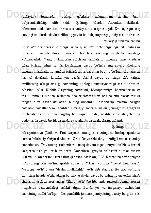 (dohiylar)   tomonidan   boshqa   qabilalar   hokimiyatini   zo‘rlik   bilan
bo‘ysundirilishiga   olib   keldi.   Qadimgi   Misrda,   Akkadda,   skiflarda,
Mezoamerikada davlatchilik mana shunday tartibda qaror topdi. Din, ayniqsa, eng
qadimgi xalqlarda, davlatchilikning paydo bo‘lish jarayoniga jiddiy ta'sir ko‘rsatdi.
Ibtidoiy   jamiyatda   har   bir
urug‘   o‘z   otashparastlik   diniga   sajda   qilar,   o‘z   “totem”iga   ega   edi.   qabilalar
birlashish   davrida   diniy   normalar   oliy   hokimiyatning   mustahkamlanishiga
ko‘maklashdi.   Yangi   hukmdorlar   sulolalari   qabilalarni   umumiy   diniy   aqidalar
bilan   birlashtirishga   urindi.   Davlatning   paydo   bo‘lishi   eng   avvalo   aholining
umumiy manfaatlarini amalga oshirish zaruriyat bilan bog‘liq bo‘lgan. Bu jarayon
har   xil   davrlarda   turlicha   yuz   berdi.   Davlat   paydo   bo‘lishiga   olib   kelgan
omillarning   o‘ziga   xosligi   davlatning   tipologik   xususiyatlariga   ta'sir   ko‘rsatdi.
Masalan,   Misr,   Kichik   Osiyoning   davlatlari,   Mesopotomiya,   Mezoamerika   va
tog‘li   Peruning   birinchi   birlamchi   shahar-davlatlari   va   boshqa   hududlarda   tashkil
topgan   o‘rta   asrlar   davlatlari   buning   misolidir.   Insoniyatga   ma'lum   bo‘lgan
dastlabki davlatlar 5 ming yildan 2 ming yilgacha oldin dunyoning turli geografik
mintaqalarida   bir-biriga   bog‘liq   bo‘lmagan   holda,   odatda   yirik   daryolarning
vodiylarida paydo bo‘ldi va madaniy sivilizatsiya markazlariga aylandi. 
Qadimgi
Mesopotomiya   (Dajla   va   Frot   daryolari   oralig‘i),   shuningdek,   boshqa   qit'alarda
hamda   Markaziy   Osiyo   davlatlari,   O‘rta   Osiyo   ikki   daryo   oralig‘i   mana   shunday
davlatlar edi. Davlatning shaklanishi – uzoq davom etgan jarayon bo‘lib, u har xil
xalqlarda   turli   yo‘llar   bilan   bordi.   Davlatlarningpaydo   bo‘lishini   olimlar   asosan
ikki yo‘l bilan borganligini e'tirof qiladilar. Masalan, T. V. Kashanina davlat paydo
bo‘lishining   ikki   yo‘lini   ajratib   ko‘rsatib,   “Sharq   yo‘li”ni   “davlat   hokimiyat”,
“yevropa   yo‘li”ni   esa   “davlat   mulkchilik”   yo‘li   deb   atadi38.   Bu   ikki   yo‘lning
birinchisi haqida to‘xtaladigan bo‘lsak, u davlat paydo bo‘lishining osiyocha ishlab
chiqarish   usuliga   asoslangan   “Sharq   yo‘li”   bo‘lib,   unda   iqtisodiyotning   asosini
irrigatsiya   dehqonchiligi   tashkil   etgan.   Bunda   yer   va   irrigatsiya   inshootlari
davlatning   mulki   bo‘lgan.   Dehqonchilik   jamoasi   jamiyatning   asosiy   bo‘g‘ini   edi.
19 