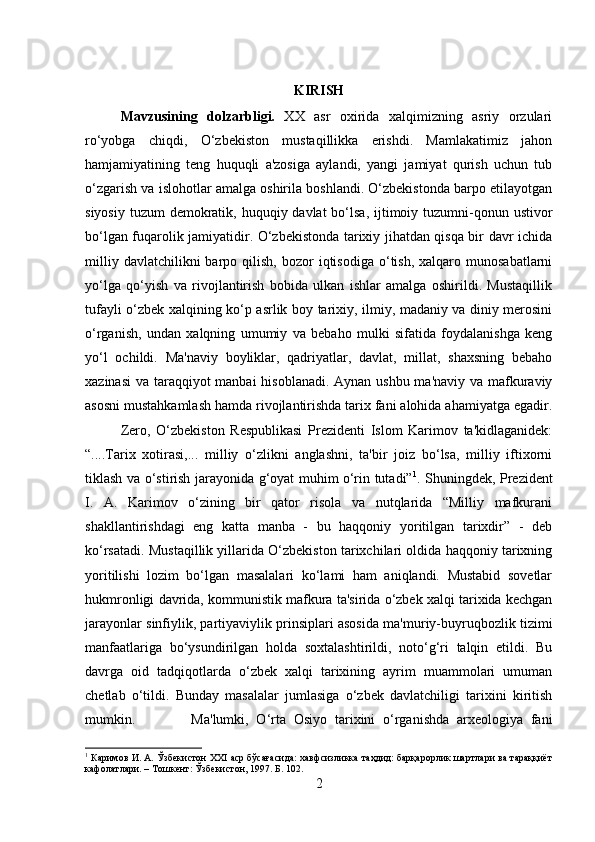 KIRISH
Mavzusining   dolzarbligi.   XX   asr   oxirida   xalqimizning   asriy   orzulari
ro‘yobga   chiqdi,   O‘zbekiston   mustaqillikka   erishdi.   Mamlakatimiz   jahon
hamjamiyatining   teng   huquqli   a'zosiga   aylandi,   yangi   jamiyat   qurish   uchun   tub
o‘zgarish va islohotlar amalga oshirila boshlandi. O‘zbekistonda barpo etilayotgan
siyosiy  tuzum  demokratik, huquqiy davlat  bo‘lsa,  ijtimoiy tuzumni-qonun ustivor
bo‘lgan fuqarolik jamiyatidir. O‘zbekistonda tarixiy jihatdan qisqa bir davr ichida
milliy  davlatchilikni  barpo  qilish,  bozor  iqtisodiga  o‘tish,  xalqaro  munosabatlarni
yo‘lga   qo‘yish   va   rivojlantirish   bobida   ulkan   ishlar   amalga   oshirildi.   Mustaqillik
tufayli o‘zbek xalqining ko‘p asrlik boy tarixiy, ilmiy, madaniy va diniy merosini
o‘rganish,   undan   xalqning   umumiy   va   bebaho   mulki   sifatida   foydalanishga   keng
yo‘l   ochildi.   Ma'naviy   boyliklar,   qadriyatlar,   davlat,   millat,   shaxsning   bebaho
xazinasi  va taraqqiyot  manbai  hisoblanadi. Aynan ushbu ma'naviy va mafkuraviy
asosni mustahkamlash hamda rivojlantirishda tarix fani alohida ahamiyatga egadir.
Zero,   O‘zbekiston   Respublikasi   Prezidenti   Islom   Karimov   ta'kidlaganidek:
“....Tarix   xotirasi,...   milliy   o‘zlikni   anglashni,   ta'bir   joiz   bo‘lsa,   milliy   iftixorni
tiklash va o‘stirish jarayonida g‘oyat muhim o‘rin tutadi” 1
. Shuningdek, Prezident
I.   A.   Karimov   o‘zining   bir   qator   risola   va   nutqlarida   “Milliy   mafkurani
shakllantirishdagi   eng   katta   manba   -   bu   haqqoniy   yoritilgan   tarixdir”   -   deb
ko‘rsatadi. Mustaqillik yillarida O‘zbekiston tarixchilari oldida haqqoniy tarixning
yoritilishi   lozim   bo‘lgan   masalalari   ko‘lami   ham   aniqlandi.   Mustabid   sovetlar
hukmronligi davrida, kommunistik mafkura ta'sirida o‘zbek xalqi tarixida kechgan
jarayonlar sinfiylik, partiyaviylik prinsiplari asosida ma'muriy-buyruqbozlik tizimi
manfaatlariga   bo‘ysundirilgan   holda   soxtalashtirildi,   noto‘g‘ri   talqin   etildi.   Bu
davrga   oid   tadqiqotlarda   o‘zbek   xalqi   tarixining   ayrim   muammolari   umuman
chetlab   o‘tildi.   Bunday   masalalar   jumlasiga   o‘zbek   davlatchiligi   tarixini   kiritish
mumkin. Ma'lumki,   O‘rta   Osiyo   tarixini   o‘rganishda   arxeologiya   fani
1
 Каримов И. А. Ўзбекистон ХХI аср бўсағасида: хавфсизликка таҳдид: барқарорлик шартлари ва тараққиёт
кафолатлари. – Тошкент: Ўзбекистон, 1997. Б. 102.
2 