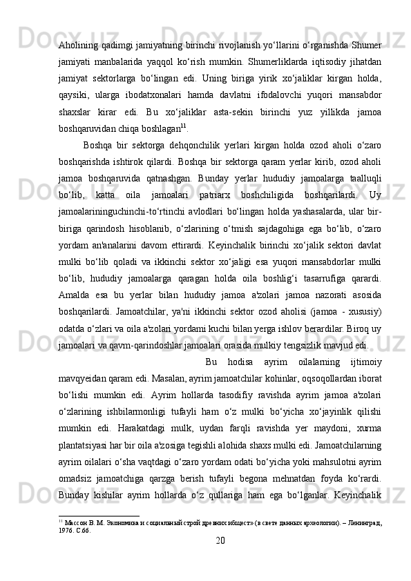 Aholining qadimgi jamiyatning birinchi rivojlanish yo‘llarini o‘rganishda Shumer
jamiyati   manbalarida   yaqqol   ko‘rish   mumkin.   Shumerliklarda   iqtisodiy   jihatdan
jamiyat   sektorlarga   bo‘lingan   edi.   Uning   biriga   yirik   xo‘jaliklar   kirgan   holda,
qaysiki,   ularga   ibodatxonalari   hamda   davlatni   ifodalovchi   yuqori   mansabdor
shaxslar   kirar   edi.   Bu   xo‘jaliklar   asta-sekin   birinchi   yuz   yillikda   jamoa
boshqaruvidan chiqa boshlagan 11
. 
Boshqa   bir   sektorga   dehqonchilik   yerlari   kirgan   holda   ozod   aholi   o‘zaro
boshqarishda   ishtirok   qilardi.   Boshqa   bir   sektorga   qaram   yerlar   kirib,   ozod   aholi
jamoa   boshqaruvida   qatnashgan.   Bunday   yerlar   hududiy   jamoalarga   taalluqli
bo‘lib,   katta   oila   jamoalari   patriarx   boshchiligida   boshqarilardi.   Uy
jamoalarininguchinchi-to‘rtinchi   avlodlari   bo‘lingan   holda   yashasalarda,   ular   bir-
biriga   qarindosh   hisoblanib,   o‘zlarining   o‘tmish   sajdagohiga   ega   bo‘lib,   o‘zaro
yordam   an'analarini   davom   ettirardi.   Keyinchalik   birinchi   xo‘jalik   sektori   davlat
mulki   bo‘lib   qoladi   va   ikkinchi   sektor   xo‘jaligi   esa   yuqori   mansabdorlar   mulki
bo‘lib,   hududiy   jamoalarga   qaragan   holda   oila   boshlig‘i   tasarrufiga   qarardi.
Amalda   esa   bu   yerlar   bilan   hududiy   jamoa   a'zolari   jamoa   nazorati   asosida
boshqarilardi.   Jamoatchilar,   ya'ni   ikkinchi   sektor   ozod   aholisi   (jamoa   -   xususiy)
odatda o‘zlari va oila a'zolari yordami kuchi bilan yerga ishlov berardilar. Biroq uy
jamoalari va qavm-qarindoshlar jamoalari orasida mulkiy tengsizlik mavjud edi. 
Bu   hodisa   ayrim   oilalarning   ijtimoiy
mavqyeidan qaram edi. Masalan, ayrim jamoatchilar kohinlar, oqsoqollardan iborat
bo‘lishi   mumkin   edi.   Ayrim   hollarda   tasodifiy   ravishda   ayrim   jamoa   a'zolari
o‘zlarining   ishbilarmonligi   tufayli   ham   o‘z   mulki   bo‘yicha   xo‘jayinlik   qilishi
mumkin   edi.   Harakatdagi   mulk,   uydan   farqli   ravishda   yer   maydoni,   xurma
plantatsiyasi har bir oila a'zosiga tegishli alohida shaxs mulki edi. Jamoatchilarning
ayrim oilalari o‘sha vaqtdagi o‘zaro yordam odati bo‘yicha yoki mahsulotni ayrim
omadsiz   jamoatchiga   qarzga   berish   tufayli   begona   mehnatdan   foyda   ko‘rardi.
Bunday   kishilar   ayrim   hollarda   o‘z   qullariga   ham   ega   bo‘lganlar.   Keyinchalik
11
 Массон В. М. Экономика и социальный строй древних ибщест» (в свете данных археологии). – Ленинград,
1976.  C .66.
20 