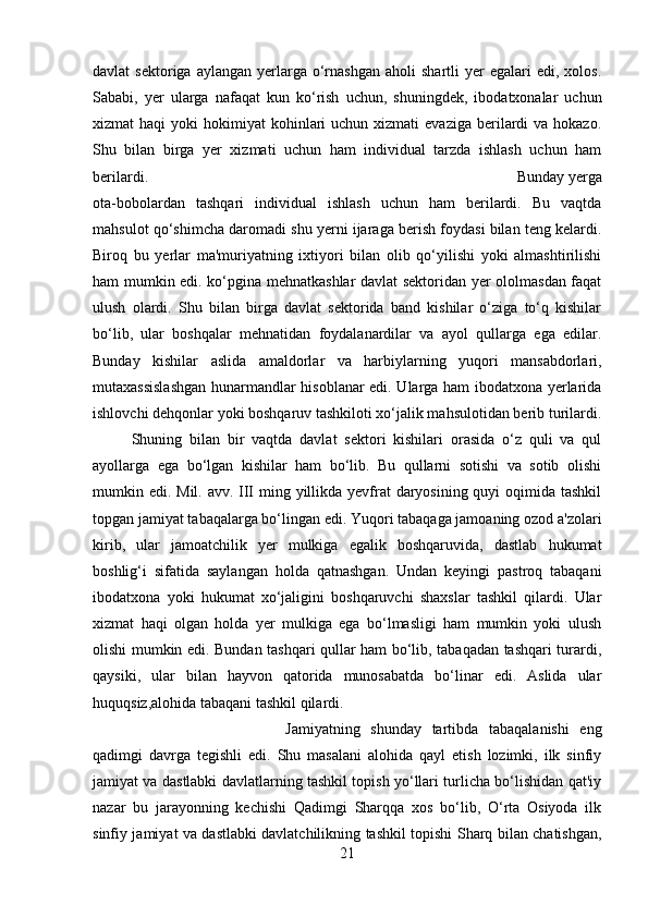 davlat   sektoriga  aylangan   yerlarga  o‘rnashgan  aholi  shartli  yer   egalari   edi,  xolos.
Sababi,   yer   ularga   nafaqat   kun   ko‘rish   uchun,   shuningdek,   ibodatxonalar   uchun
xizmat  haqi   yoki  hokimiyat   kohinlari   uchun xizmati   evaziga  berilardi   va hokazo.
Shu   bilan   birga   yer   xizmati   uchun   ham   individual   tarzda   ishlash   uchun   ham
berilardi.  Bunday yerga
ota-bobolardan   tashqari   individual   ishlash   uchun   ham   berilardi.   Bu   vaqtda
mahsulot qo‘shimcha daromadi shu yerni ijaraga berish foydasi bilan teng kelardi.
Biroq   bu   yerlar   ma'muriyatning   ixtiyori   bilan   olib   qo‘yilishi   yoki   almashtirilishi
ham mumkin edi. ko‘pgina mehnatkashlar davlat sektoridan yer ololmasdan faqat
ulush   olardi.   Shu   bilan   birga   davlat   sektorida   band   kishilar   o‘ziga   to‘q   kishilar
bo‘lib,   ular   boshqalar   mehnatidan   foydalanardilar   va   ayol   qullarga   ega   edilar.
Bunday   kishilar   aslida   amaldorlar   va   harbiylarning   yuqori   mansabdorlari,
mutaxassislashgan hunarmandlar hisoblanar edi. Ularga ham ibodatxona yerlarida
ishlovchi dehqonlar yoki boshqaruv tashkiloti xo‘jalik mahsulotidan berib turilardi.
Shuning   bilan   bir   vaqtda   davlat   sektori   kishilari   orasida   o‘z   quli   va   qul
ayollarga   ega   bo‘lgan   kishilar   ham   bo‘lib.   Bu   qullarni   sotishi   va   sotib   olishi
mumkin edi. Mil. avv. III ming yillikda yevfrat  daryosining quyi  oqimida tashkil
topgan jamiyat tabaqalarga bo‘lingan edi. Yuqori tabaqaga jamoaning ozod a'zolari
kirib,   ular   jamoatchilik   yer   mulkiga   egalik   boshqaruvida,   dastlab   hukumat
boshlig‘i   sifatida   saylangan   holda   qatnashgan.   Undan   keyingi   pastroq   tabaqani
ibodatxona   yoki   hukumat   xo‘jaligini   boshqaruvchi   shaxslar   tashkil   qilardi.   Ular
xizmat   haqi   olgan   holda   yer   mulkiga   ega   bo‘lmasligi   ham   mumkin   yoki   ulush
olishi mumkin edi. Bundan tashqari qullar ham bo‘lib, tabaqadan tashqari turardi,
qaysiki,   ular   bilan   hayvon   qatorida   munosabatda   bo‘linar   edi.   Aslida   ular
huquqsiz,alohida tabaqani tashkil qilardi. 
Jamiyatning   shunday   tartibda   tabaqalanishi   eng
qadimgi   davrga   tegishli   edi.   Shu   masalani   alohida   qayl   etish   lozimki,   ilk   sinfiy
jamiyat va dastlabki davlatlarning tashkil topish yo‘llari turlicha bo‘lishidan qat'iy
nazar   bu   jarayonning   kechishi   Qadimgi   Sharqqa   xos   bo‘lib,   O‘rta   Osiyoda   ilk
sinfiy jamiyat va dastlabki davlatchilikning tashkil topishi Sharq bilan chatishgan,
21 