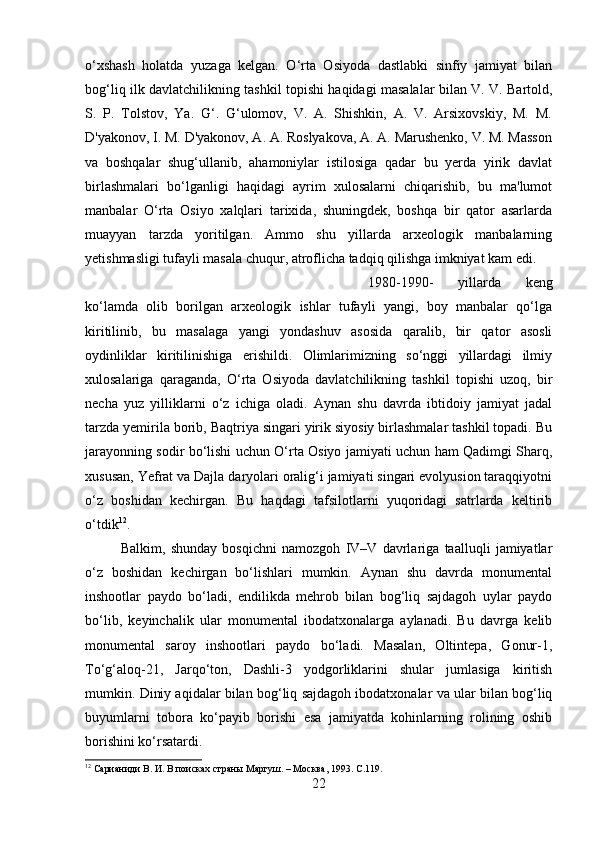 o‘xshash   holatda   yuzaga   kelgan.   O‘rta   Osiyoda   dastlabki   sinfiy   jamiyat   bilan
bog‘liq ilk davlatchilikning tashkil topishi haqidagi masalalar bilan V. V. Bartold,
S.   P.   Tolstov,   Ya.   G‘.   G‘ulomov,   V.   A.   Shishkin,   A.   V.   Arsixovskiy,   M.   M.
D'yakonov, I. M. D'yakonov, A. A. Roslyakova, A. A. Marushenko, V. M. Masson
va   boshqalar   shug‘ullanib,   ahamoniylar   istilosiga   qadar   bu   yerda   yirik   davlat
birlashmalari   bo‘lganligi   haqidagi   ayrim   xulosalarni   chiqarishib,   bu   ma'lumot
manbalar   O‘rta   Osiyo   xalqlari   tarixida,   shuningdek,   boshqa   bir   qator   asarlarda
muayyan   tarzda   yoritilgan.   Ammo   shu   yillarda   arxeologik   manbalarning
yetishmasligi tufayli masala chuqur, atroflicha tadqiq qilishga imkniyat kam edi. 
1980-1990-   yillarda   keng
ko‘lamda   olib   borilgan   arxeologik   ishlar   tufayli   yangi,   boy   manbalar   qo‘lga
kiritilinib,   bu   masalaga   yangi   yondashuv   asosida   qaralib,   bir   qator   asosli
oydinliklar   kiritilinishiga   erishildi.   Olimlarimizning   so‘nggi   yillardagi   ilmiy
xulosalariga   qaraganda,   O‘rta   Osiyoda   davlatchilikning   tashkil   topishi   uzoq,   bir
necha   yuz   yilliklarni   o‘z   ichiga   oladi.   Aynan   shu   davrda   ibtidoiy   jamiyat   jadal
tarzda yemirila borib, Baqtriya singari yirik siyosiy birlashmalar tashkil topadi. Bu
jarayonning sodir bo‘lishi uchun O‘rta Osiyo jamiyati uchun ham Qadimgi Sharq,
xususan, Yefrat va Dajla daryolari oralig‘i jamiyati singari evolyusion taraqqiyotni
o‘z   boshidan   kechirgan.   Bu   haqdagi   tafsilotlarni   yuqoridagi   satrlarda   keltirib
o‘tdik 12
.
Balkim,   shunday   bosqichni   namozgoh   IV–V   davrlariga   taalluqli   jamiyatlar
o‘z   boshidan   kechirgan   bo‘lishlari   mumkin.   Aynan   shu   davrda   monumental
inshootlar   paydo   bo‘ladi,   endilikda   mehrob   bilan   bog‘liq   sajdagoh   uylar   paydo
bo‘lib,   keyinchalik   ular   monumental   ibodatxonalarga   aylanadi.   Bu   davrga   kelib
monumental   saroy   inshootlari   paydo   bo‘ladi.   Masalan,   Oltintepa,   Gonur-1,
To‘g‘aloq-21,   Jarqo‘ton,   Dashli-3   yodgorliklarini   shular   jumlasiga   kiritish
mumkin. Diniy aqidalar bilan bog‘liq sajdagoh ibodatxonalar va ular bilan bog‘liq
buyumlarni   tobora   ko‘payib   borishi   esa   jamiyatda   kohinlarning   rolining   oshib
borishini ko‘rsatardi.
12
 Сарианиди В. И. В поисках страны Маргуш. – Москва, 1993.  C .119.
22 