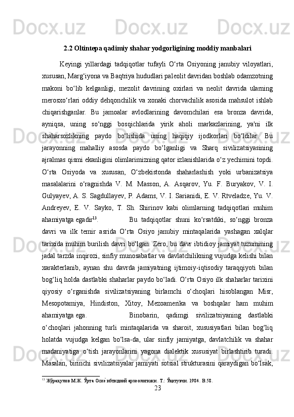 2.2 Oltintepa qadimiy shahar yodgorligining moddiy manbalari
Keyingi   yillardagi   tadqiqotlar   tufayli   O‘rta   Osiyoning   janubiy   viloyatlari,
xususan, Marg‘iyona va Baqtriya hududlari paleolit davridan boshlab odamzotning
makoni   bo‘lib   kelganligi,   mezolit   davrining   oxirlari   va   neolit   davrida   ularning
merosxo‘rlari  oddiy dehqonchilik va xonaki  chorvachilik asosida  mahsulot  ishlab
chiqarishganlar.   Bu   jamoalar   avlodlarining   davomchilari   esa   bronza   davrida,
ayniqsa,   uning   so‘nggi   bosqichlarida   yirik   aholi   markazlarining,   ya'ni   ilk
shaharsozlikning   paydo   bo‘lishida   uning   haqiqiy   ijodkorlari   bo‘ldilar.   Bu
jarayonning   mahalliy   asosda   paydo   bo‘lganligi   va   Sharq   sivilizatsiyasining
ajralmas qismi ekanligini olimlarimizning qator izlanishlarida o‘z yechimini topdi.
O‘rta   Osiyoda   va   xususan,   O‘zbekistonda   shaharlashish   yoki   urbanizatsiya
masalalarini   o‘ragnishda   V.   M.   Masson,   A.   Asqarov,   Yu.   F.   Buryakov,   V.   I.
Gulyayev, A. S. Sagdullayev, P. Adams, V. I. Sarianidi, E. V. Rtveladze,  Yu. V.
Andreyev,   E.   V.   Sayko,   T.   Sh.   Shirinov   kabi   olimlarning   tadqiqotlari   muhim
ahamiyatga egadir 13
.  Bu   tadqiqotlar   shuni   ko‘rsatdiki,   so‘nggi   bronza
davri   va   ilk   temir   asrida   O‘rta   Osiyo   janubiy   mintaqalarida   yashagan   xalqlar
tarixida muhim  burilish davri  bo‘lgan. Zero, bu davr  ibtidioy jamiyat  tuzumining
jadal tarzda inqirozi, sinfiy munosabatlar va davlatchilikning vujudga kelishi bilan
xarakterlanib,   aynan   shu   davrda   jamiyatning   ijtimoiy-iqtisodiy   taraqqiyoti   bilan
bog‘liq holda dastlabki  shaharlar paydo bo‘ladi. O‘rta Osiyo ilk shaharlar tarixini
qiyosiy   o‘rganishda   sivilizatsiyaning   birlamchi   o‘choqlari   hisoblangan   Misr,
Mesopotamiya,   Hindiston,   Xitoy,   Mezoamerika   va   boshqalar   ham   muhim
ahamiyatga ega.  Binobarin,   qadimgi   sivilizatsiyaning   dastlabki
o‘choqlari   jahonning   turli   mintaqalarida   va   sharoit,   xususiyatlari   bilan   bog‘liq
holatda   vujudga   kelgan   bo‘lsa-da,   ular   sinfiy   jamiyatga,   davlatchilik   va   shahar
madaniyatiga   o‘tish   jarayonlarini   yagona   dialektik   xususiyat   birlashtirib   turadi.
Masalan, birinchi sivilizatsiyalar jamiyati sotsial  strukturasini qaraydigan bo‘lsak,
13
 Жўрақулов М.Ж. Ўрта Осие? ибтидоий археологияси. Т.: Ўқитувчи. 1984.  B .58.
23 