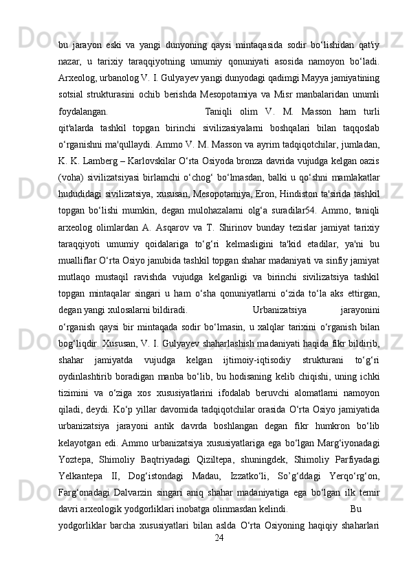 bu   jarayon   eski   va   yangi   dunyoning   qaysi   mintaqasida   sodir   bo‘lishidan   qat'iy
nazar,   u   tarixiy   taraqqiyotning   umumiy   qonuniyati   asosida   namoyon   bo‘ladi.
Arxeolog, urbanolog V. I. Gulyayev yangi dunyodagi qadimgi Mayya jamiyatining
sotsial   strukturasini   ochib   berishda   Mesopotamiya   va   Misr   manbalaridan   unumli
foydalangan.  Taniqli   olim   V.   M.   Masson   ham   turli
qit'alarda   tashkil   topgan   birinchi   sivilizasiyalarni   boshqalari   bilan   taqqoslab
o‘rganishni ma'qullaydi. Ammo V. M. Masson va ayrim tadqiqotchilar, jumladan,
K. K. Lamberg – Karlovskilar O‘rta Osiyoda bronza davrida vujudga kelgan oazis
(voha)   sivilizatsiyasi   birlamchi   o‘chog‘   bo‘lmasdan,   balki   u   qo‘shni   mamlakatlar
hududidagi sivilizatsiya, xususan, Mesopotamiya, Eron, Hindiston ta'sirida tashkil
topgan   bo‘lishi   mumkin,   degan   mulohazalarni   olg‘a   suradilar54.   Ammo,   taniqli
arxeolog   olimlardan   A.   Asqarov   va   T.   Shirinov   bunday   tezislar   jamiyat   tarixiy
taraqqiyoti   umumiy   qoidalariga   to‘g‘ri   kelmasligini   ta'kid   etadilar,   ya'ni   bu
mualliflar O‘rta Osiyo janubida tashkil topgan shahar madaniyati va sinfiy jamiyat
mutlaqo   mustaqil   ravishda   vujudga   kelganligi   va   birinchi   sivilizatsiya   tashkil
topgan   mintaqalar   singari   u   ham   o‘sha   qonuniyatlarni   o‘zida   to‘la   aks   ettirgan,
degan yangi xulosalarni bildiradi.  Urbanizatsiya   jarayonini
o‘rganish   qaysi   bir   mintaqada   sodir   bo‘lmasin,   u   xalqlar   tarixini   o‘rganish   bilan
bog‘liqdir. Xususan, V. I. Gulyayev shaharlashish madaniyati haqida fikr bildirib,
shahar   jamiyatda   vujudga   kelgan   ijtimoiy-iqtisodiy   strukturani   to‘g‘ri
oydinlashtirib   boradigan   manba   bo‘lib,   bu   hodisaning   kelib   chiqishi,   uning   ichki
tizimini   va   o‘ziga   xos   xususiyatlarini   ifodalab   beruvchi   alomatlarni   namoyon
qiladi, deydi. Ko‘p yillar  davomida tadqiqotchilar  orasida  O‘rta Osiyo jamiyatida
urbanizatsiya   jarayoni   antik   davrda   boshlangan   degan   fikr   humkron   bo‘lib
kelayotgan  edi.  Ammo  urbanizatsiya   xususiyatlariga  ega   bo‘lgan  Marg‘iyonadagi
Yoztepa,   Shimoliy   Baqtriyadagi   Qiziltepa,   shuningdek,   Shimoliy   Parfiyadagi
Yelkantepa   II,   Dog‘istondagi   Madau,   Izzatko‘li,   So’g‘ddagi   Yerqo‘rg‘on,
Farg‘onadagi   Dalvarzin   singari   aniq   shahar   madaniyatiga   ega   bo‘lgan   ilk   temir
davri arxeologik yodgorliklari inobatga olinmasdan kelindi.  Bu
yodgorliklar   barcha   xususiyatlari   bilan   aslda   O‘rta   Osiyoning   haqiqiy   shaharlari
24 