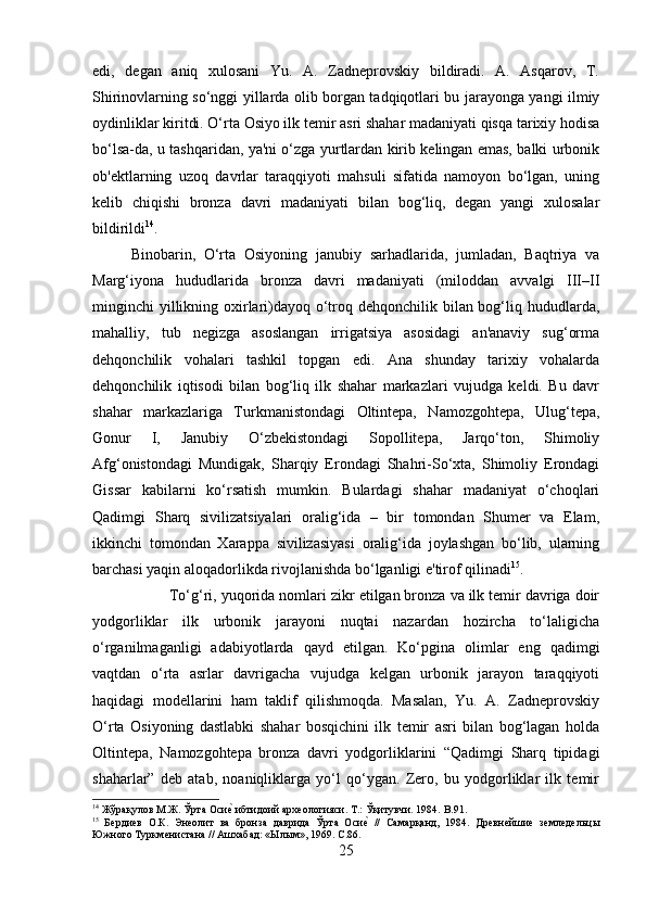 edi,   degan   aniq   xulosani   Yu.   A.   Zadneprovskiy   bildiradi.   A.   Asqarov,   T.
Shirinovlarning so‘nggi yillarda olib borgan tadqiqotlari bu jarayonga yangi ilmiy
oydinliklar kiritdi. O‘rta Osiyo ilk temir asri shahar madaniyati qisqa tarixiy hodisa
bo‘lsa-da, u tashqaridan, ya'ni o‘zga yurtlardan kirib kelingan emas, balki urbonik
ob'ektlarning   uzoq   davrlar   taraqqiyoti   mahsuli   sifatida   namoyon   bo‘lgan,   uning
kelib   chiqishi   bronza   davri   madaniyati   bilan   bog‘liq,   degan   yangi   xulosalar
bildirildi 14
. 
Binobarin,   O‘rta   Osiyoning   janubiy   sarhadlarida,   jumladan,   Baqtriya   va
Marg‘iyona   hududlarida   bronza   davri   madaniyati   (miloddan   avvalgi   III–II
minginchi yillikning oxirlari)dayoq o‘troq dehqonchilik bilan bog‘liq hududlarda,
mahalliy,   tub   negizga   asoslangan   irrigatsiya   asosidagi   an'anaviy   sug‘orma
dehqonchilik   vohalari   tashkil   topgan   edi.   Ana   shunday   tarixiy   vohalarda
dehqonchilik   iqtisodi   bilan   bog‘liq   ilk   shahar   markazlari   vujudga   keldi.   Bu   davr
shahar   markazlariga   Turkmanistondagi   Oltintepa,   Namozgohtepa,   Ulug‘tepa,
Gonur   I,   Janubiy   O‘zbekistondagi   Sopollitepa,   Jarqo‘ton,   Shimoliy
Afg‘onistondagi   Mundigak,   Sharqiy   Erondagi   Shahri-So‘xta,   Shimoliy   Erondagi
Gissar   kabilarni   ko‘rsatish   mumkin.   Bulardagi   shahar   madaniyat   o‘choqlari
Qadimgi   Sharq   sivilizatsiyalari   oralig‘ida   –   bir   tomondan   Shumer   va   Elam,
ikkinchi   tomondan   Xarappa   sivilizasiyasi   oralig‘ida   joylashgan   bo‘lib,   ularning
barchasi yaqin aloqadorlikda rivojlanishda bo‘lganligi e'tirof qilinadi 15
. 
To‘g‘ri, yuqorida nomlari zikr etilgan bronza va ilk temir davriga doir
yodgorliklar   ilk   urbonik   jarayoni   nuqtai   nazardan   hozircha   to‘laligicha
o‘rganilmaganligi   adabiyotlarda   qayd   etilgan.   Ko‘pgina   olimlar   eng   qadimgi
vaqtdan   o‘rta   asrlar   davrigacha   vujudga   kelgan   urbonik   jarayon   taraqqiyoti
haqidagi   modellarini   ham   taklif   qilishmoqda.   Masalan,   Yu.   A.   Zadneprovskiy
O‘rta   Osiyoning   dastlabki   shahar   bosqichini   ilk   temir   asri   bilan   bog‘lagan   holda
Oltintepa,   Namozgohtepa   bronza   davri   yodgorliklarini   “Qadimgi   Sharq   tipidagi
shaharlar”   deb   atab,   noaniqliklarga   yo‘l   qo‘ygan.   Zero,   bu   yodgorliklar   ilk   temir
14
 Жўрақулов М.Ж. Ўрта Осие? ибтидоий археологияси. Т.: Ўқитувчи. 1984.  B .91.
15
  Бердиев   О.К.   Энеолит   ва   бронза   даврида   Ўрта   Оси	
е?  //   Самарқанд,   1984.   Древнейшие   земледельцы
Южного Туркменистана // Ашхабад: «Ылым», 1969.  C.86.
25 