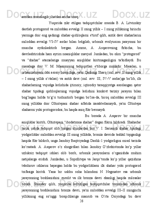 asridan xronologik jihatdan ancha uzoq. 
Yuqorida   zikr   etilgan   tadqiqotchilar   orasida   B.   A.   Litvinskiy
dastlab protogorod va miloddan avvalgi II ming yillik – I ming yillikning birinchi
yarmiga  doir  eng qadimgi  shahar-qishloqlarni  e'tirof  qilib, antik davr  shaharlarini
miloddan   avvalgi   VI–IV   asrlar   bilan   belgilab,   urbonik   evolyusion   jarayonni   bir
muncha   oydinlashtirib   bergan.   Ammo,   A.   Asqarovning   firkicha,   bu
davrlashtirishda ham ayrim noaniqliklar mavjud. Jumladan, bu olim “protogorod”
va   “shahar”   atamalariga   muayyan   aniqliklar   kiritmaganligini   ta'kidlaydi.   Bu
masalaga   doir   V.   M.   Massonning   tadqiqotlari   e'tiborga   molikdir.   Masalan,   u
urbanizatsiyani ikki asosiy bosqichga, ya'ni Qadimgi Sharq (mil. avv. II ming yillik
–   I   ming   yillik   o‘rtalari)   va   antik   davr   (mil.   avv.   III,   IV–V   asrlar)ga   bo‘lib,   ilk
shaharlarning   vujudga   kelishida   ijtimoiy,   iqtisodiy   taraqqiyotga   asoslangan   qator
shahar   tipidagi   qishloqlarning   vujudga   kelishini   konkret   tarixiy   jarayon   bilan
bog‘lagan   holda   to‘g‘ri   tushuntirib   bergan   bo‘lsa-da,   biroq   miloddan   avvalgi   III
ming   yillikka   doir   Oltintepani   shahar   sifatida   xarakterlamaydi,   ya'ni   Oltintepa
shaharmi yoki protogorodmi, bu haqda aniq fikr bermaydi. 
Bu   borada   A.   Asqarov   bir   muncha
aniqliklar kiritib, Oltintepani “ibodatxona shahar” degan fikrni bildiradi. Shaharlar
tarixi   ustida   tadqiqot   olib   borgan   olimlardan   biri   V.   I.   Sarianidi   shahar   tipidagi
yodgorliklar miloddan avvalgi III ming yillikda, bronza davrida tashkil topganligi
haqida fikr bildirib, unga Janubiy Baqtriyadagi Dashli-1 yodgorligini misol tarzida
ko‘rsatadi.   A.   Asqarov   o‘z   shogirdlari   bilan   Janubiy   O‘zbekistonda   ko‘p   yillar
uzluksiz   tadqiqot   ishlari   olib   borib,   urbonik   jarayonlarni   o‘rganishda   muhim
natijalarga   erishdi.   Jumladan,   u   Sopollitepa   va   Jarqo‘tonda   ko‘p   yillar   qazishma
tekshiruv   ishlarini   bajargan   holda   bu   yodgorliklarni   ilk   shahar   yoki   protogorod
toifasiga   kiritdi.   Yana   bir   ushbu   soha   bilimdoni   N.   Negmatov   esa   urbonik
jarayonning   boshlanishini   eneolit   va   ilk   bronza   davri   ekanligi   haqida   xulosalar
beradi.   Shunday   qilib,   yuqorida   keltirilgan   tadqiqotchilar   tomonidan   urbonik
jarayonning   boshlanishini   bronza   davri,   ya'ni   miloddan   avvalgi   III–II   minginchi
yillikning   eng   so‘nggi   bosqichlariga   mansub   va   O‘rta   Osiyodagi   bu   davr
26 