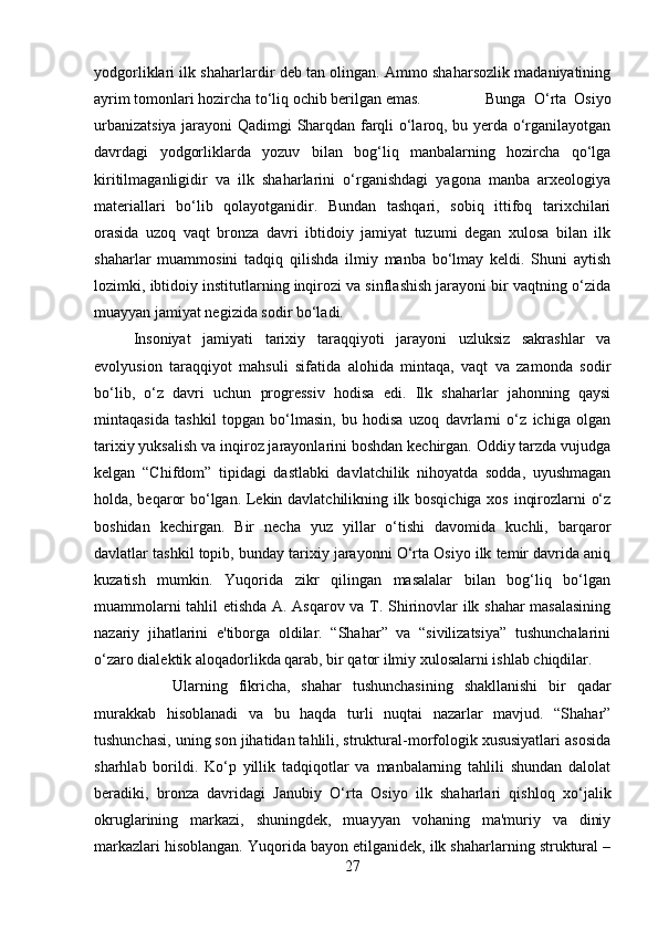 yodgorliklari ilk shaharlardir deb tan olingan. Ammo shaharsozlik madaniyatining
ayrim tomonlari hozircha to‘liq ochib berilgan emas. Bunga   O‘rta   Osiyo
urbanizatsiya jarayoni Qadimgi Sharqdan farqli o‘laroq, bu yerda o‘rganilayotgan
davrdagi   yodgorliklarda   yozuv   bilan   bog‘liq   manbalarning   hozircha   qo‘lga
kiritilmaganligidir   va   ilk   shaharlarini   o‘rganishdagi   yagona   manba   arxeologiya
materiallari   bo‘lib   qolayotganidir.   Bundan   tashqari,   sobiq   ittifoq   tarixchilari
orasida   uzoq   vaqt   bronza   davri   ibtidoiy   jamiyat   tuzumi   degan   xulosa   bilan   ilk
shaharlar   muammosini   tadqiq   qilishda   ilmiy   manba   bo‘lmay   keldi.   Shuni   aytish
lozimki, ibtidoiy institutlarning inqirozi va sinflashish jarayoni bir vaqtning o‘zida
muayyan jamiyat negizida sodir bo‘ladi. 
Insoniyat   jamiyati   tarixiy   taraqqiyoti   jarayoni   uzluksiz   sakrashlar   va
evolyusion   taraqqiyot   mahsuli   sifatida   alohida   mintaqa,   vaqt   va   zamonda   sodir
bo‘lib,   o‘z   davri   uchun   progressiv   hodisa   edi.   Ilk   shaharlar   jahonning   qaysi
mintaqasida   tashkil   topgan   bo‘lmasin,   bu   hodisa   uzoq   davrlarni   o‘z   ichiga   olgan
tarixiy yuksalish va inqiroz jarayonlarini boshdan kechirgan. Oddiy tarzda vujudga
kelgan   “Chifdom”   tipidagi   dastlabki   davlatchilik   nihoyatda   sodda,   uyushmagan
holda, beqaror bo‘lgan. Lekin davlatchilikning ilk bosqichiga xos inqirozlarni o‘z
boshidan   kechirgan.   Bir   necha   yuz   yillar   o‘tishi   davomida   kuchli,   barqaror
davlatlar tashkil topib, bunday tarixiy jarayonni O‘rta Osiyo ilk temir davrida aniq
kuzatish   mumkin.   Yuqorida   zikr   qilingan   masalalar   bilan   bog‘liq   bo‘lgan
muammolarni tahlil etishda A. Asqarov va T. Shirinovlar ilk shahar masalasining
nazariy   jihatlarini   e'tiborga   oldilar.   “Shahar”   va   “sivilizatsiya”   tushunchalarini
o‘zaro dialektik aloqadorlikda qarab, bir qator ilmiy xulosalarni ishlab chiqdilar. 
Ularning   fikricha,   shahar   tushunchasining   shakllanishi   bir   qadar
murakkab   hisoblanadi   va   bu   haqda   turli   nuqtai   nazarlar   mavjud.   “Shahar”
tushunchasi, uning son jihatidan tahlili, struktural-morfologik xususiyatlari asosida
sharhlab   borildi.   Ko‘p   yillik   tadqiqotlar   va   manbalarning   tahlili   shundan   dalolat
beradiki,   bronza   davridagi   Janubiy   O‘rta   Osiyo   ilk   shaharlari   qishloq   xo‘jalik
okruglarining   markazi,   shuningdek,   muayyan   vohaning   ma'muriy   va   diniy
markazlari hisoblangan. Yuqorida bayon etilganidek, ilk shaharlarning struktural –
27 