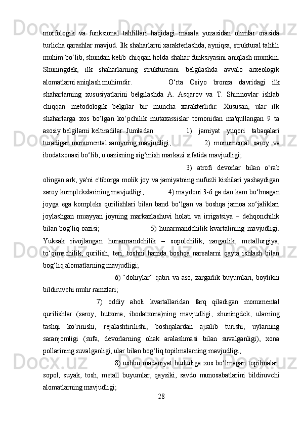 morfologik   va   funksional   tahlillari   haqidagi   masala   yuzasidan   olimlar   orasida
turlicha qarashlar mavjud. Ilk shaharlarni xarakterlashda, ayniqsa, struktural tahlili
muhim bo‘lib, shundan kelib chiqqan holda shahar funksiyasini aniqlash mumkin.
Shuningdek,   ilk   shaharlarning   strukturasini   belgilashda   avvalo   arxeologik
alomatlarni aniqlash muhimdir.  O‘rta   Osiyo   bronza   davridagi   ilk
shaharlarning   xususiyatlarini   belgilashda   A.   Asqarov   va   T.   Shirinovlar   ishlab
chiqqan   metodologik   belgilar   bir   muncha   xarakterlidir.   Xususan,   ular   ilk
shaharlarga   xos   bo‘lgan   ko‘pchilik   mutaxassislar   tomonidan   ma'qullangan   9   ta
asosiy belgilarni keltiradilar. Jumladan:  1)   jamiyat   yuqori   tabaqalari
turadigan monumental saroyning mavjudligi;  2)   monumental   saroy   va
ibodatxonasi bo‘lib, u oazisning sig‘inish markazi sifatida mavjudligi; 
3)   atrofi   devorlar   bilan   o‘rab
olingan ark, ya'ni e'tiborga molik joy va jamiyatning nufuzli kishilari yashaydigan
saroy komplekslarining mavjudligi;  4) maydoni 3-6 ga dan kam bo‘lmagan
joyga   ega   kompleks   qurilishlari   bilan   band   bo‘lgan   va   boshqa   jamoa   xo‘jaliklari
joylashgan   muayyan   joyning   markazlashuvi   holati   va   irrigatsiya   –   dehqonchilik
bilan bog‘liq oazisi;  5)   hunarmandchilik   kvartalining   mavjudligi.
Yuksak   rivojlangan   hunarmandchilik   –   sopolchilik,   zargarlik,   metallurgiya,
to‘qimachilik,   qurilish,   teri,   toshni   hamda   boshqa   narsalarni   qayta   ishlash   bilan
bog‘liq alomatlarning mavjudligi; 
6)  “dohiylar” qabri va aso, zargarlik buyumlari, boylikni
bildiruvchi muhr ramzlari; 
7)   oddiy   aholi   kvartallaridan   farq   qiladigan   monumental
qurilishlar   (saroy,   butxona,   ibodatxona)ning   mavjudligi,   shuningdek,   ularning
tashqi   ko‘rinishi,   rejalashtirilishi,   boshqalardan   ajralib   turishi,   uylarning
saranjomligi   (sufa,   devorlarning   ohak   aralashmasi   bilan   suvalganligi),   xona
pollarining suvalganligi, ular bilan bog‘liq topilmalarning mavjudligi; 
8)   ushbu  madaniyat   hududiga xos  bo‘lmagan topilmalar:
sopol,   suyak,   tosh,   metall   buyumlar,   qaysiki,   savdo   munosabatlarini   bildiruvchi
alomatlarning mavjudligi; 
28 