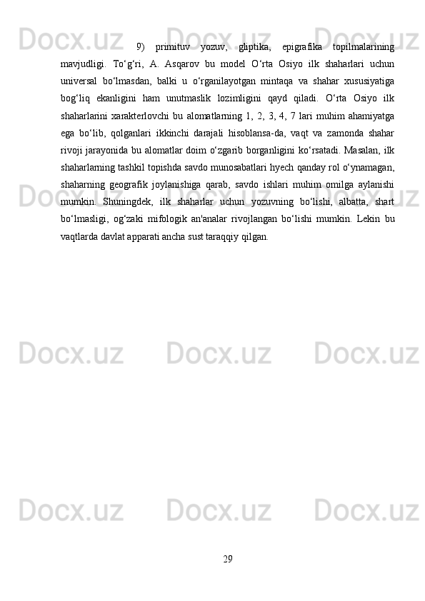 9)   primituv   yozuv,   gliptika,   epigrafika   topilmalarining
mavjudligi.   To‘g‘ri,   A.   Asqarov   bu   model   O‘rta   Osiyo   ilk   shaharlari   uchun
universal   bo‘lmasdan,   balki   u   o‘rganilayotgan   mintaqa   va   shahar   xususiyatiga
bog‘liq   ekanligini   ham   unutmaslik   lozimligini   qayd   qiladi.   O‘rta   Osiyo   ilk
shaharlarini   xarakterlovchi   bu   alomatlarning   1,   2,   3,   4,   7   lari   muhim   ahamiyatga
ega   bo‘lib,   qolganlari   ikkinchi   darajali   hisoblansa-da,   vaqt   va   zamonda   shahar
rivoji jarayonida bu alomatlar doim o‘zgarib borganligini ko‘rsatadi. Masalan,  ilk
shaharlarning tashkil topishda savdo munosabatlari hyech qanday rol o‘ynamagan,
shaharning   geografik   joylanishiga   qarab,   savdo   ishlari   muhim   omilga   aylanishi
mumkin.   Shuningdek,   ilk   shaharlar   uchun   yozuvning   bo‘lishi,   albatta,   shart
bo‘lmasligi,   og‘zaki   mifologik   an'analar   rivojlangan   bo‘lishi   mumkin.   Lekin   bu
vaqtlarda davlat apparati ancha sust taraqqiy qilgan.
29 