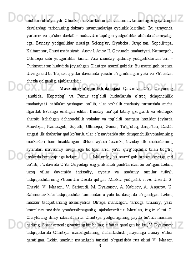 muhim rol o‘ynaydi. Chunki, mazkur fan orqali vatanimiz tarixining eng qadimgi
davrlardagi   tarixinining   dolzarb   muammolariga   oydinlik   kiritiladi.   Bu   jarayonda
yurtimiz va qo‘shni davlatlar hududidan topilgan yodgorliklar alohida ahamiyatga
ega.   Bunday   yodgorliklar   sirasiga   Seleng‘ur,   Siyobcha,   Jarqo‘ton,   Sopollitepa,
Kaltaminor, Chust madaniyati, Anov I, Anov II, Qovunchi madaniyati, Namozgoh,
Oltintepa   kabi   yodgorliklar   kiradi.   Ana   shunday   qadimiy   yodgorliklardan   biri   –
Turkmaniston hududida joylashgan Oltintepa manzilgohidir. Bu manzilgoh bronza
davriga oid bo‘lib, uzoq yillar davomida yaxshi o‘rganilmagan yoki va e'tibordan
chetda qolganligi ajablanarlidir.
Mavzuning   o‘rganilish   darajasi.   Qadimdan   O’rta   Osiyoning
janubida,   Kopetdog’   va   Pomir   tog’oldi   hududlarida   o’troq   dehqonchilik
madaniyatli   qabilalar   yashagan   bo’lib,   ular   xo’jalik   madaniy   turmushda   ancha
ilgarilab   ketishga   erishgan   edilar.   Bunday   ma‘qul   tabiiy   geografik   va   ekologik
sharoiti   kelishgan   dehqonchilik   vohalar   va   tog’oldi   pastqam   hosildor   joylarda
Anovtepa,   Namozgoh,   Sopolli,   Oltintepa,   Gonur,   To’g’oloq,   Jarqo’ton,   Dashli
singari ilk shaharlar qad ko’tarib, ular o’z navbatida shu dehqonchilik vohalarining
markazlari   ham   hisoblangan.   SHuni   aytish   lozimki,   bunday   ilk   shaharlarning
ayrimlari   mavsumiy   suvga   ega   bo’lgan   arid,   ya‘ni   qurg’oqchilik   bilan   bog’liq
joylarda ham vujudga kelgan.  Ma'lumki,   bu   manzilgoh   bronza   davriga   oid
bo‘lib, o‘z davrida O‘rta Osiyodagi eng yirik aholi punktlaridan bir bo‘lgan. Lekin,
uzoq   yillar   davomida   iqtisodiy,   siyosiy   va   madaniy   omillar   tufayli
tadqiqotchilarning   e'tiboridan   chetda   qolgan.   Mazkur   yodgorlik   sovet   davrida   G.
Chayld,   V.   Masson,   V.   Sarianidi,   M.   Dyakonov,   A.   Kabirov,   A.   Asqarov,   U.
Rahmonov   kabi   tadqiqotchilar   tomonidan   u   yoki   bu   darajada   o‘rganilgan.   Lekin,
mazkur   tadqiotlarning   aksariyatida   Olitepa   manzilgohi   tarixiga   umumiy,   ya'ni
kompleks   ravishda   yondashilmaganligi   ajabalanarlidir.   Masalan,   ingliz   olimi   G.
Chayldning   ilmiy   izlanishlarida   Oltintepa   yodgorligining   paydo   bo‘lish   masalasi
qadimgi Sharq arxeologiyasining bir bo‘lagi sifatida qaralgan bo‘lsa, V. Dyakonov
tadqiqotlarida   Oltintepa   manzilgohining   shaharlashish   jarayoniga   asosiy   e'tibor
qaratilgan.   Lekin   mazkur   manzilgoh   tarixini   o‘rganishda   rus   olimi   V.   Masson
3 